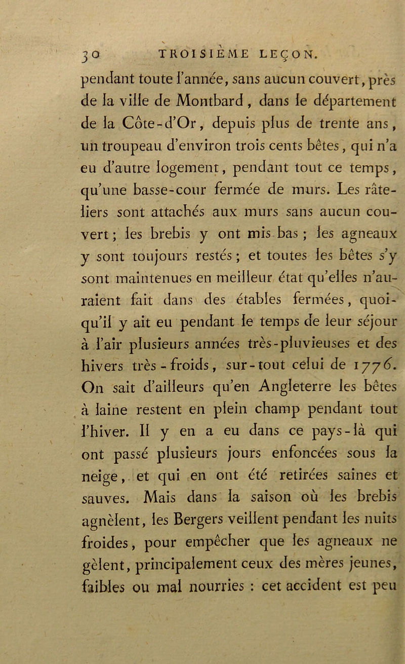 pendant toute l’année, sans aucun couvert, près de la ville de Montbard , dans le département de la Côte-d’Or, depuis plus de trente ans, un troupeau d’environ trois cents bêtes, qui n’a eu d’autre logement, pendant tout ce temps, qu’une basse-cour fermée de murs. Les râte- liers sont attachés aux murs sans aucun cou- vert ; les brebis y ont mis bas ; les agneaux y sont toujours restés ; et toutes les bêtes s’y sont maintenues en meilleur état qu’elles n’au- raient fait dans des étables fermées, quoi- qu’il y ait eu pendant le temps de leur séjour à l’air plusieurs années très-pluvieuses et des hivers très - froids, sur-tout celui de 177(3. On sait d’ailleurs qu’en Angleterre les bêtes à laine restent en plein champ pendant tout l’hiver. II y en a eu dans ce pays-là qui ont passé plusieurs jours enfoncées sous la neige, et qui en ont été retirées saines et sauves. Mais dans la saison où les brebis agnèlent, les Bergers veillent pendant les nuits froides, pour empêcher que les agneaux ne gèlent, principalement ceux des mères jeunes, faibles ou mal nourries : cet accident est peu