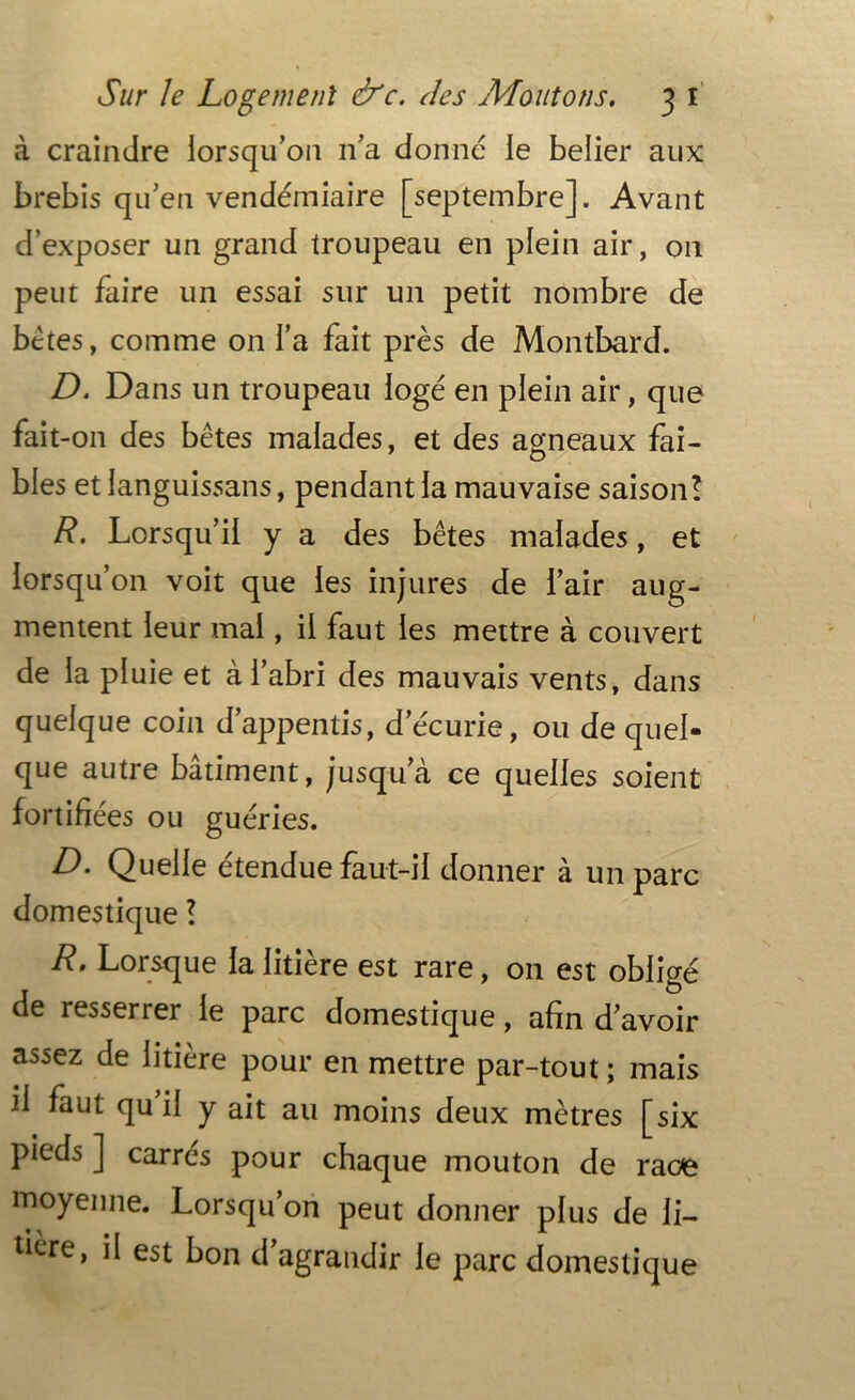 à craindre lorsqu’on n’a donné le belier aux brebis qu’en vendémiaire [septembre]. Avant d’exposer un grand troupeau en plein air, on peut faire un essai sur un petit nombre de bêtes, comme on l’a fait près de Montbard. D. Dans un troupeau logé en plein air, que fait-011 des bêtes malades, et des agneaux fai- bles et ianguissans, pendant la mauvaise saison! R. Lorsqu’il y a des bêtes malades, et lorsqu’on voit que les injures de l’air aug- mentent leur mai, il faut les mettre à couvert de la pluie et à l’abri des mauvais vents, dans quelque coin d’appentis, d’écurie, ou de quel- que autre bâtiment, jusqua ce quelles soient fortifiées ou guéries. D. Quelle étendue faut-il donner à un parc domestique ! R. Lorsque la litière est rare, on est obligé de resserrer le parc domestique, afin d’avoir assez de litière pour en mettre par-tout ; mais il faut qu il y ait au moins deux mètres [six pieds ] carrés pour chaque mouton de race moyenne. Lorsqu’on peut donner plus de li- tière, il est bon d agrandir le parc domestique