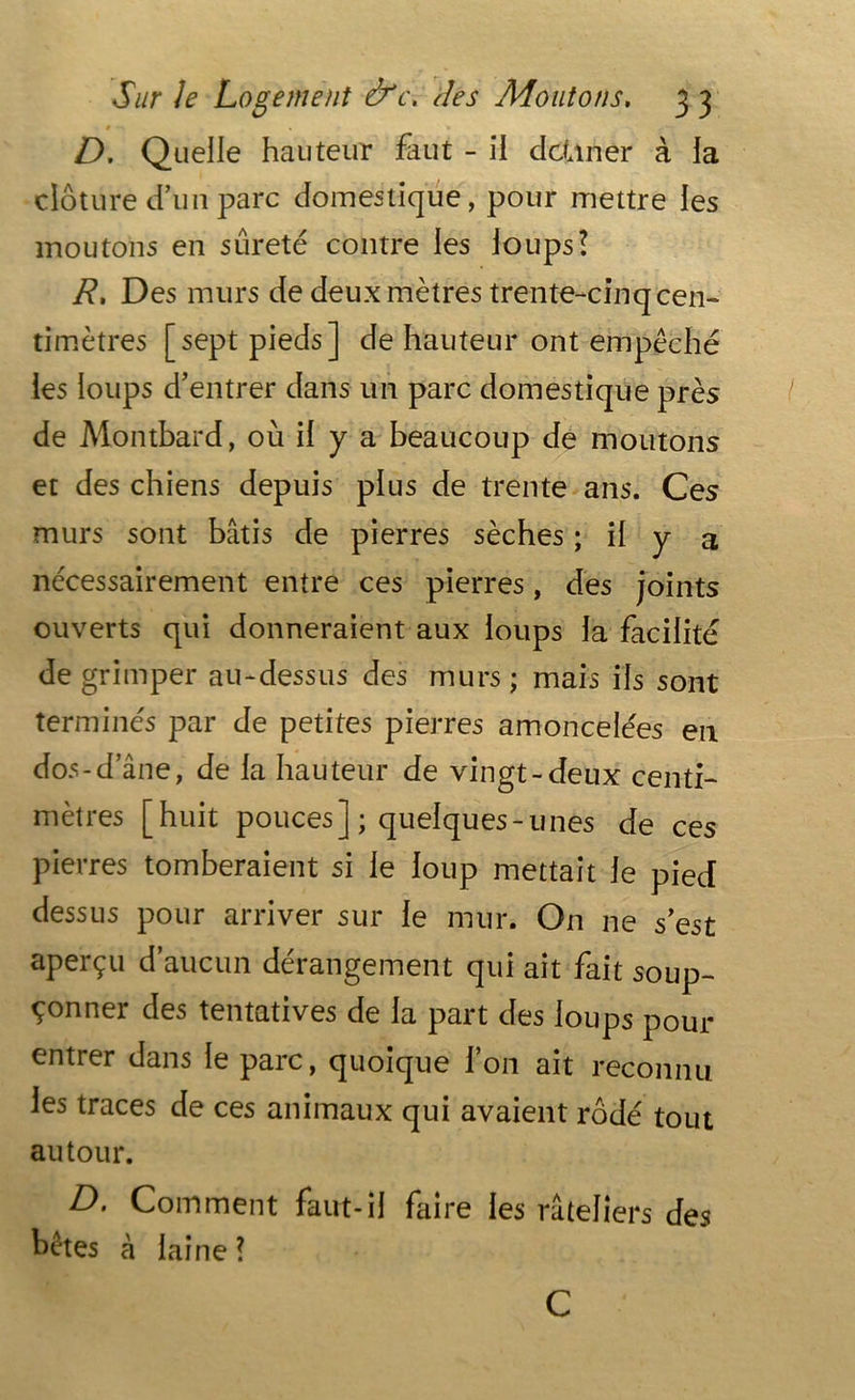 0 - D. Quelle hauteur £iut - il dcüner à la clôture d’un parc domestique, pour mettre les moutons en sûreté contre les loups! R. Des murs de deux mètres trente-cinq cen- timètres [sept pieds] de hauteur ont empêché les loups d’entrer dans un parc domestique près de Montbard, où il y a beaucoup de moutons et des chiens depuis plus de trente ans. Ces murs sont bâtis de pierres sèches ; il y a nécessairement entre ces pierres, des joints ouverts qui donneraient aux loups la facilité de grimper au-dessus des murs ; mais ils sont terminés par de petites pierres amoncelées en dos-d’âne, de la hauteur de vingt-deux centi- mètres [huit pouces] ; quelques-unes de ces pierres tomberaient si le loup mettait le pied dessus pour arriver sur le mur. On ne s’est aperçu d’aucun dérangement qui ait fait soup- çonner des tentatives de la part des loups pour entrer dans le parc, quoique l’on ait reconnu les traces de ces animaux qui avaient rôdé tout autour. D. Comment faut-il faire les râteliers des bêtes à laine? C