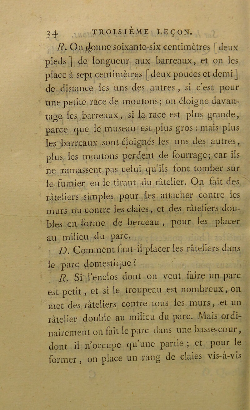 R. On jfonne soixante-six centimètres [deux pieds] de longueur aux barreaux, et on les place à sept centimètres [deux pouces et demi] de distance les uns des autres , si c’est pour une petite race de moutons ; on éloigne davan- tage les barreaux, si la race est plus grande, parce que le museau est plus gros: mais plus les barreaux sont éloignés les uns des autres, plus les moutons perdent de fourrage; car ils ne ramassent pas celui qu'ils font tomber sur le fumier en le tirant du râtelier. On fait des râteliers simples pour les attacher contre les murs ou contre les claies, et des râteliers dou- bles en forme de berceau , pour les placer au milieu du parc. D. Comment faut-il placer les râteliers dans le parc domestique l R, Si l’enclos dont on veut faire un parc est petit, et si le troupeau est nombreux, on met des râteliers contre tous les murs, et un râtelier double au milieu du parc. Mais ordi- nairement on fait le parc dans une basse-coui , dont il n’occupe qu’une partie ; et pour le former , on place un rang de claies vis-à-vis