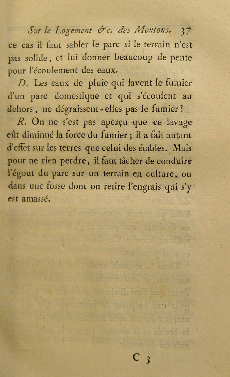 ce cas il faut sabler le parc si le terrain n’est pas solide, et lui donner beaucoup de pente pour F écoulement des eaux. D. Les eaux de pluie qui lavent le fumier d’un parc domestique et qui s’écoulent au dehors, 11e dégraissent-elles pas le fumier! R. On ne s’est pas aperçu que ce lavage eut diminué la force du fumier ; il a fait autant d’effet sur les terres que celui des étables. Mais pour ne rien perdre, il faut tâcher de conduire l’égout du parc sur un terrain en culture, ou dans une fosse dont on retire l’engrais qui s’y est amassé.