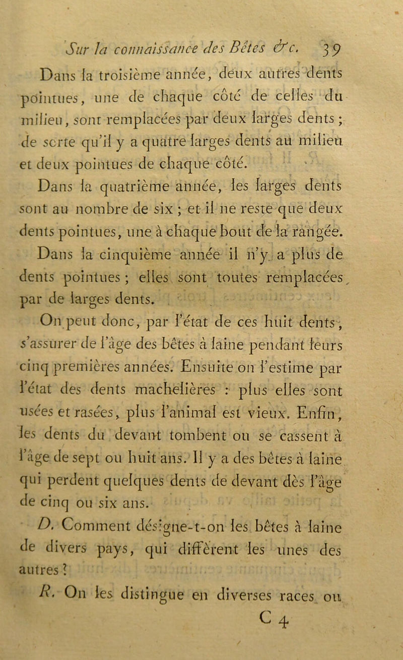 Dans la troisième année, deux autres dents pointues, une de chaque coté de celles du milieu, sont remplacées par deux larges dents ; 9 de sorte qu’il y a quatre larges dents au milieu et deux pointues de chaque côté. Dans la quatrième année, les larges dents sont au nombre de six ; et il ne reste que deux ; ' * V / 7 dents pointues, une à chaque bout de la rangée. Dans la cinquième année il n’y a plus de dents pointues; elles sont toutes remplacées par de larges dents. On peut donc, par l’état de ces huit dents , s’assurer de l’âge des bêtes à laine pendant leurs cinq premières années. Ensuite on l’estime par l’état des dents machelières : plus elles sont usées et rasées, plus l’animal est vieux. Enfin, les dents du devant tombent ou se cassent à i’âge de sept ou huit ans. 11 y a des bêtes à laine qui perdent quelques dents de devant dès l’âge de cinq ou six ans. D. Comment désigne-t-on les bêtes h laine de divers pays, qui diffèrent les unes des autres l R. On les distingue en diverses races ou