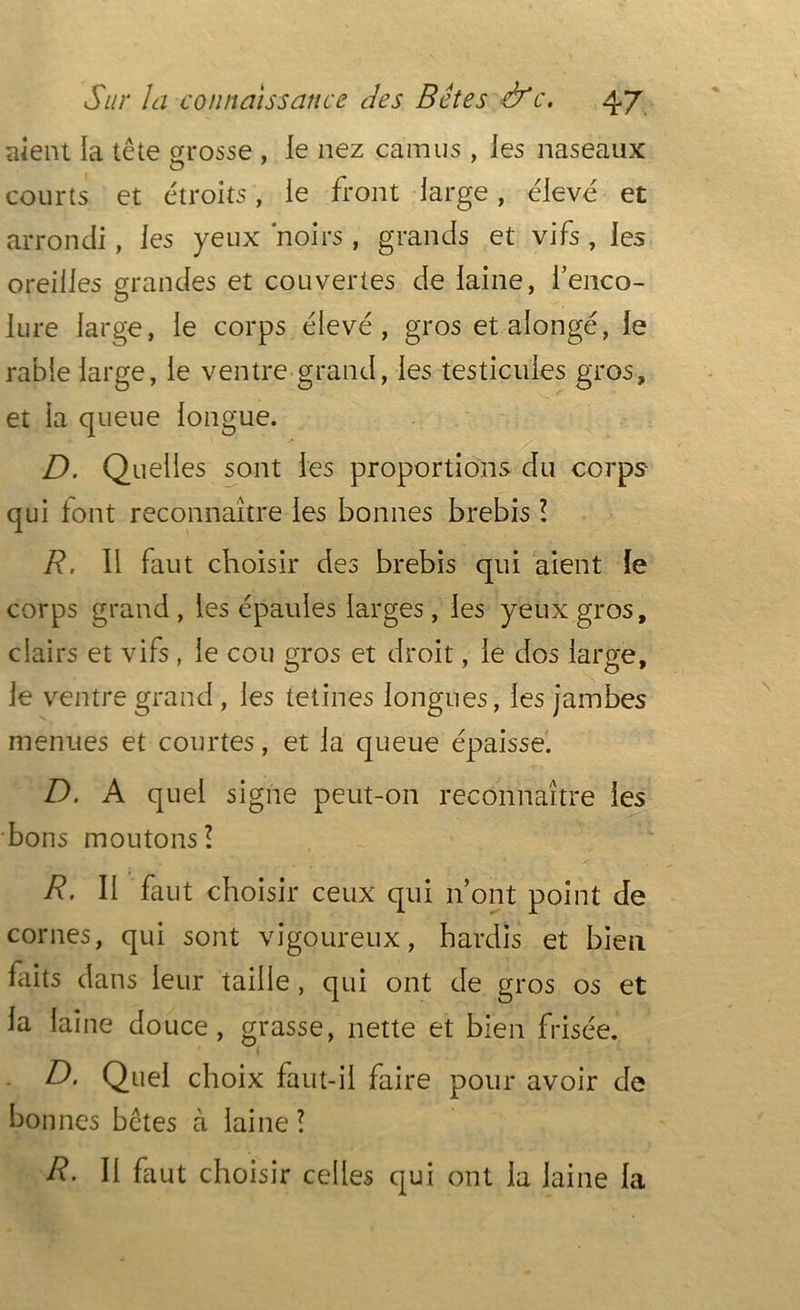 aient la tête grosse , le nez camus, ies naseaux courts et étroits, le front large, élevé et arrondi, ies yeux noirs, grands et vifs, les oreilles grandes et couvertes de laine, i’enco- iure large, le corps élevé, gros et allongé, le rable large, le ventre grand, les testicules gros, HS et la queue longue. D. Quelles sont les proportions du corps qui tout reconnaître les bonnes brebis l R. 11 faut choisir des brebis qui aient le corps grand, les épaules larges, les yeux gros, clairs et vifs , le cou gros et droit, le dos large, le ventre grand, les tetines longues, les jambes menues et courtes, et la queue épaisse. D. A quel signe peut-on reconnaître ies bons moutons? R. II faut choisir ceux qui n’ont point de cornes, qui sont vigoureux, hardis et bien faits dans leur taille , qui ont de gros os et la laine douce, grasse, nette et bien frisée. D. Quel choix faut-il faire pour avoir de bonnes bêtes à laine ? R. Il faut choisir celles qui ont la laine la