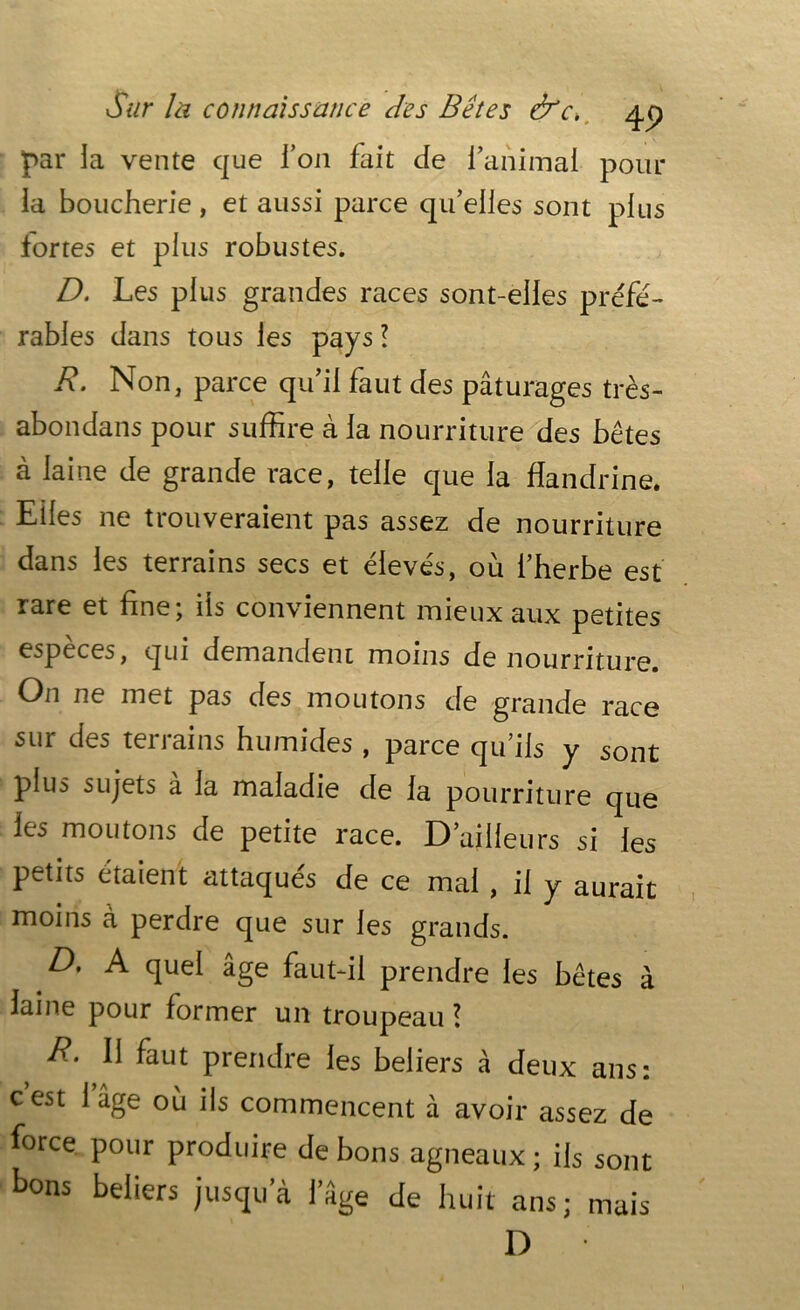 par la vente que l’on fait de l’animal pour la boucherie, et aussi parce qu’elles sont plus fortes et plus robustes. D. Les plus grandes races sont-elles préfé- rables dans tous les pays! R. Non, parce qu’il faut des pâturages très- abondans pour suffire à la nourriture des bêtes à laine de grande race, telle que la flandrine. Elles ne trouveraient pas assez de nourriture dans les terrains secs et élevés, où l’herbe est rare et fine; ils conviennent mieux aux petites espèces, qui demandent moins de nourriture. On ne met pas des moutons de grande race sur des terrains humides , parce qu’ils y sont plus sujets à la maladie de la pourriture que les moutons de petite race. D ailleurs si les petits étaient attaqués de ce mai , il y aurait moins à perdre que sur les grands. D, A quel âge faut-il prendre les bêtes à laine pour former un troupeau ! R- Il faut prendre les beliers à deux ans: cest 1 âge où ils commencent à avoir assez de force pour produire de bons agneaux ; ils sont tons beliers jusqu’à l’âge de huit ans; mais