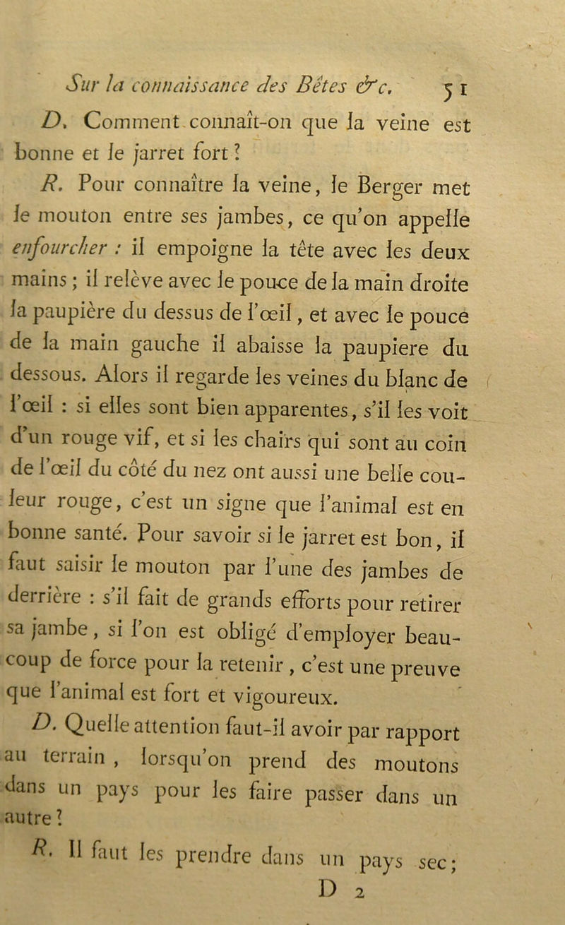 Z), Comment-connaît-on que la veine est bonne et le jarret fort ! R. Pour connaître la veine, le Berger met le mouton entre ses jambes, ce qu’on appelle enfourcher : il empoigne la tête avec les deux mains ; il relève avec le pouce de la main droite la paupière du dessus de l’œil, et avec le pouce de la main gauche il abaisse la paupière du dessous. Alors il regarde les veines du blanc de 1 œil : si elles sont bien apparentes, s’il les voit dun rouge vif, et si les chairs qui sont au coin de l’œil du côté du nez ont aussi une belle cou- leur rouge, c’est un signe que l’animal est en bonne santé. Pour savoir si le jarret est bon, il faut saisit le mouton par 1 une des jambes de deiricie . s il fait de grands efforts pour retirer sa jambe, si 1 on est obligé d’employer beau- coup de force pour la retenir , c’est une preuve que 1 animal est fort et vigoureux. D. Quelle attention faut-il avoir par rapport au terrain , lorsqu’on prend des moutons dans un pays pour les faire passer dans un autre l II faut les prendre dans un pays sec;