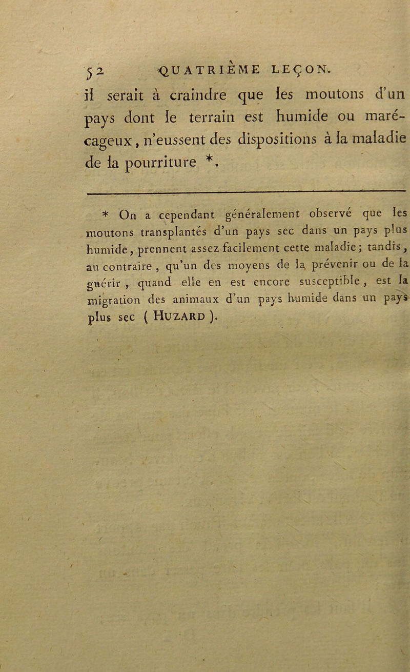 il serait à craindre que les moutons d’un pays dont le terrain est humide ou maré- cageux , n’eussent des dispositions à la maladie de la pourriture *. * On a cependant généralement observé que les moutons transplantés d’un pays sec dans un pays plus humide, prennent assez facilement cette maladie; tandis, au contraire , qu’un des moyens de la. prévenir ou de la guérir , quand elle en est encore susceptible, est la migration des animaux d’un pays humide dans un pays plus sec ( Huzard ).