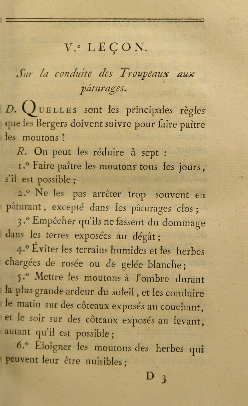 V.c LEÇON. Sur la conduite des Troupeaux aux pâturages. D. Quelles sont les principales règles que les Bergers doivent suivre pour faire paître les moutons l 1 R. On peut les réduire à sept : i .9 Faire paître les- moutons tous les jours, s’il est possible ; 2.0 Ne les pas arrêter trop souvent en pâturant, excepté dans les pâturages clos ; 3*° Empêcher qu iis ne fassent du dommage dans les terres exposées au dégât; 4-° Eviter les terrains humides et les herbes chargées de rosée ou de gelée blanche; 5*° Mettre les moutons à l'ombre durant la plus grande ardeur du soleil, et les conduire le matin sur des coteaux exposés au couchant, et le soir sur des coteaux exposés au levant, autant qu’il est possible ; b.° Eloigner les moutons des herbes qui' peuvent leur être nuisibles;