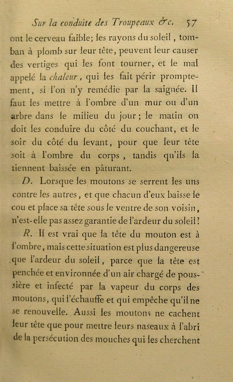 ont ie cerveau faible; les rayons du soleil, tom- bai! à plomb sur leur tête, peuvent leur causer des vertiges qui les font tourner, et le mal appelé la chaleur , qui les fait périr prompte- ment, si l’on n’y remédie par la saignée. Il faut les mettre à l’ombre d’un mur ou d’un arbre dans le milieu du jour ; le matin on doit les conduire du côté du couchant, et 1e soir du côté du levant, pour que leur tête soit à l’ombre du corps , tandis qu’ils la tiennent baissée en pâturant. D. Lorsque les moutons se serrent les uns contre les autres, et que chacun d’eux baisse le cou et place sa tête sous le ventre de son voisin, 11’est-elle pas assezgarantie de l’ardeur du soleil! R. Il est vrai que la tête du mouton est à l’ombre, mais cette situation est plus dangereuse que l’ardeur du soleil, parce que la tête est penchée et environnée d’un air chargé de pous- sière et infecté par la vapeur du corps des moutons, qui l’échauffe et qui empêche qu’ilne se renouvelle. Aussi les moutons ne cachent leur tête que pour mettre leurs naseaux à l’abri de la persécution des mouches qui les cherchent