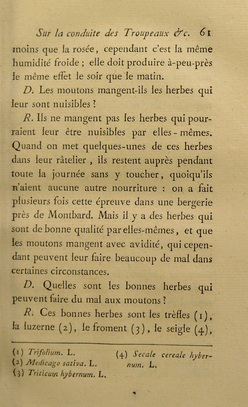 moins que la rosée, cependant c’est la même humidité froide ; elle doit produire à-peu-près le même effet le soir que le matin. D. Les moutons mangent-ils les herbes qui leur sont nuisibles ? R. Ils ne mangent pas les herbes qui pour- raient leur être nuisibles par elles-mêmes. Quand on met quelques-unes de ces herbes dans leur râtelier , ils restent auprès pendant toute la journée sans y toucher, quoiqu’ils n’aient aucune autre nourriture : on a fait plusieurs fois cette épreuve dans une bergerie près de Montbard. Mais il y a des herbes qui sont de bonne qualité par elles-mêmes, et que les moutons mangent avec avidité, qui cepen- dant peuvent leur faire beaucoup de mal dans certaines circonstances. D. Quelles sont les bonnes herbes qui peuvent faire du mal aux moutons l R, Ces bonnes herbes sont les trèfles (i), la luzerne (2), le froment (3), le seigle (4), (1) Trifolium. L. (4.) Secale cereale hyber- (2) Medicago sativa. L. num. L, (3) Triticum hybernurn. L.
