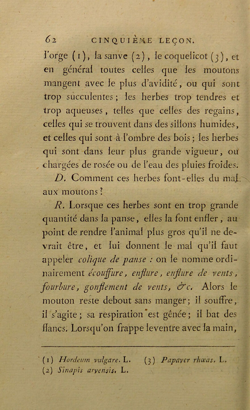 l’orge ( i ), la sanve (2), ie coquelicot (3 ), et en générai toutes celles que les moutons mangent avec le plus d’avidité, ou qui sont trop succulentes ; les herbes trop tendres et trop aqueuses, telles que celles des regains, celles qui se trouvent dans des sillons humides, et celles qui sont à l’ombre des bois ; les herbes qui sont dans leur plus grande vigueur, ou chargées de rosée ou de l’eau des pluies froides. D. Comment ces herbes font-elles du maf. aux moutons ! R. Lorsque ces herbes sont en trop grande quantité dans la panse, elles la font enfler , au point de rendre l’animal plus gros qu’il ne de- vrait être, et lui donnent le mal qu’il faut appeler colique de panse : on le nomme ordi- nairement e'couffure, enflure, enflure de vents, fourbure, gonflement de vents, &c. Alors le mouton reste debout sans manger; il souffre, il s’agite; sa respiration est gênée; il bat des flancs. Lorsqu’on frappe leventre avec la main, (1) Hordeum vulgare.L. (3) Papayer r/iceas, L. (2) Sinapis aryeniis. L.
