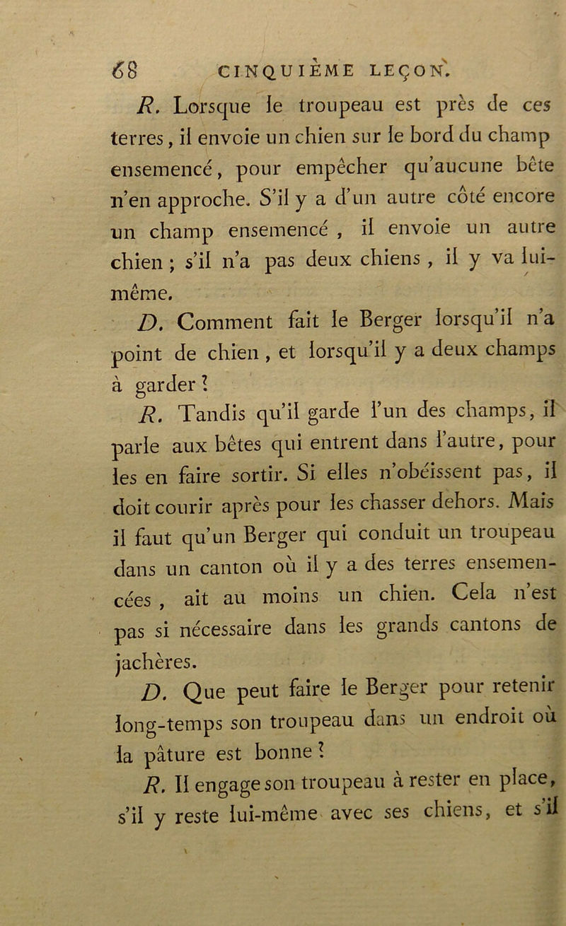 R. Lorsque le troupeau est près de ces terres, ii envoie un chien sur ie bord du champ ensemencé, pour empêcher qu’aucune bête n’en approche. S’il y a d’un autre cote encore un champ ensemencé , ii envoie un autre chien ; s’il n’a pas deux chiens , il y va iui- même. D. Comment fait ie Berger lorsqu’il n’a point de chien , et lorsqu ii y a deux champs à garder ! R. Tandis qu’il garde l’un des champs, ii parle aux bêtes qui entrent dans 1 autre, pour les en faire sortir. Si elles n’obéissent pas, il doit courir après pour les chasser dehors. Mais il faut qu’un Berger qui conduit un troupeau dans un canton ou il y a des terres ensemen- cées , ait au moins un chien. Cela n’est pas si nécessaire dans les grands cantons de jachères. D. Que peut faire ie Berger pour retenir long-temps son troupeau dans un endroit ou la pâture est bonne! R. Il engage son troupeau à rester en place, s’il y reste lui-même avec ses chiens, et s il