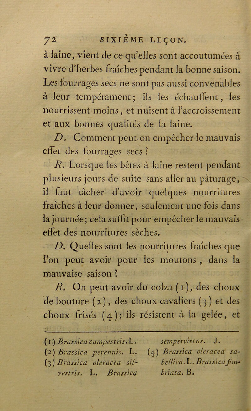 à iaine, vient de ce qu’elles sont accoutumées à vivre d’herbes fraîches pendant la bonne saison. Les fourrages secs ne sont pas aussi convenables à leur tempérament ; ils les échauffent, les nourrissent moins, et nuisent à l’accroissement et aux bonnes qualités de la laine. D. Comment peut-on empêcher le mauvais effet des fourrages secs ! R. Lorsque les bêtes à laine restent pendant plusieurs jours de suite sans aller au pâturage, il faut tâcher d’avoir quelques nourritures fraîches à leur donner, seulement une fois dans la journée; cela suffit pour empêcher le mauvais effet des nourritures sèches. D. Quelles sont les nourritures fraîches que l’on peut avoir pour les moutons , dans la mauvaise saison ! R, On peut avoir du colza (i), des choux de bouture (2), des choux cavaliers (3 ) et des choux frisés (4); ils résistent à la gelée, et (1) Brassica campestris.L. sempervirens. J. (2) Brassica perennis. L. (.3.) Brassica oleracea sa- (3) Brassica oleracea s'il- bellica.L. BrassicaJim-