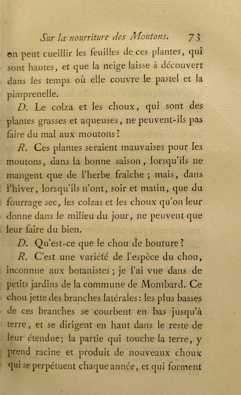 on peut cueillir les feuilles de ces plantes, qui sont hautes, et que la neige laisse à découvert dans les temps où elle couvre le pastel et la pimprenelle. D. Le colza et les choux, qui sont des plantes grasses et aqueuses, ne peuvent-ils pas faire du mai aux moutons! R, Ces plantes seraient mauvaises pour les moutons, dans la bonne saison,- lorsqu’ils ne mangent que de l’herbe fraîche ; mais, dans l’hiver, lorsqu’ils n’ont, soir et matin, que du fourrage sec, les colzas et les choux qu’on leur donne dans le milieu du jour, 11e peuvent que leur faire du bien. D. Qu’est-ce que le chou de bouture! R. C’est une variété de l’espèce du chou, inconnue aux botanistes ; je l’ai vue dans de petits jardins de la commune de Montbard. Ce chou jette des branches latérales : les plus basses de ces branches se courbent en bas jusqu’à terre, et se dirigent en haut dans le reste de leur étendue; la partie qui touche la terre, y prend racine et produit de nouveaux choux qui se perpétuent chaque année, et qui forment