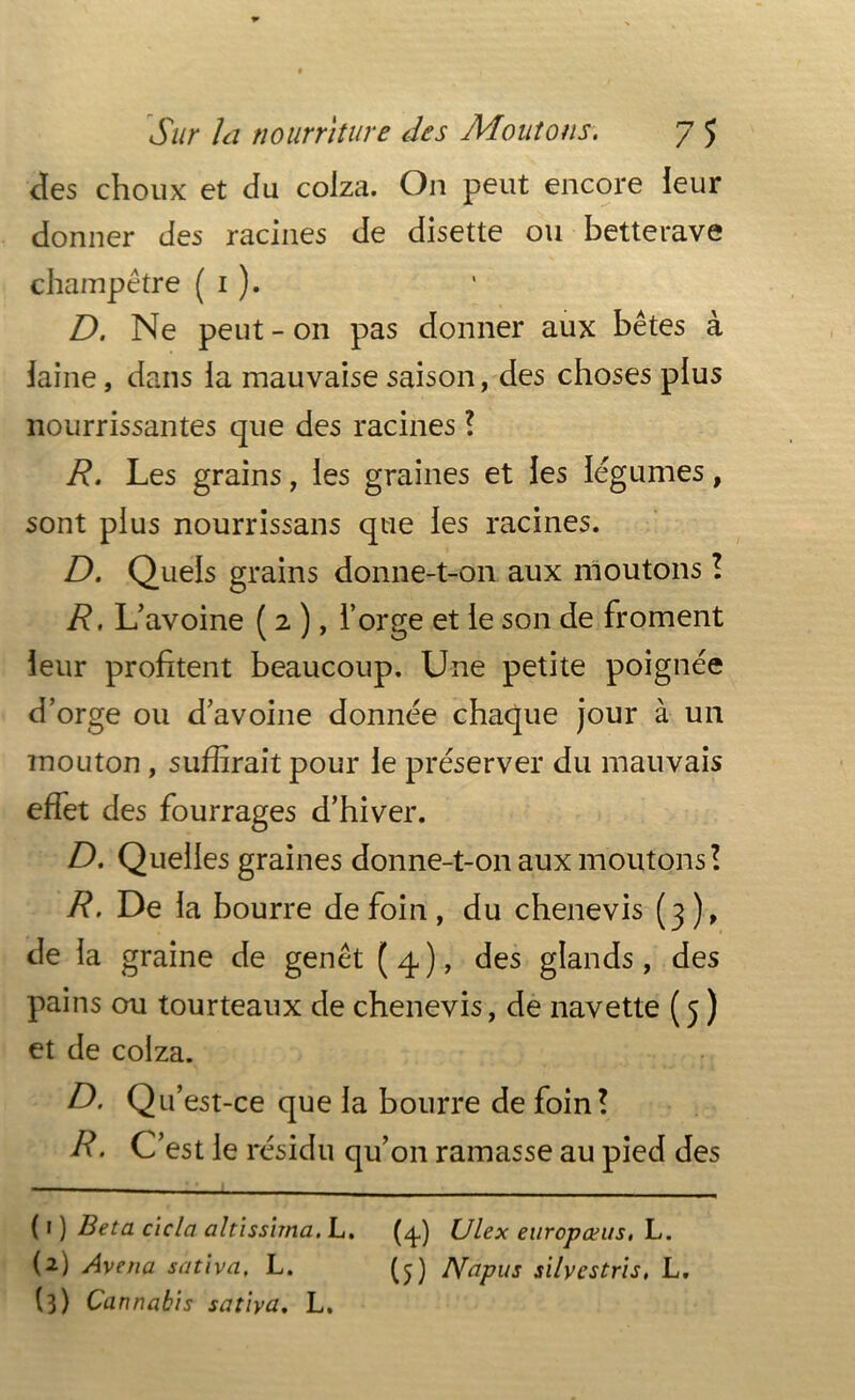 des choux et du colza. On peut encore leur donner des racines de disette ou betterave champêtre ( 1 ). D. Ne peut-011 pas donner aux bêtes à laine, dans la mauvaise saison, des choses plus nourrissantes que des racines ! R. Les grains, les graines et les légumes, sont plus nourrissans que les racines. D. Quels grains donne-t-on aux moutons ! R. L’avoine ( 2 ), l’orge et le son de froment leur profitent beaucoup. Une petite poignée d’orge ou d’avoine donnée chaque jour à un mouton, suffirait pour le préserver du mauvais effet des fourrages d’hiver. D. Quelles graines donne-t-on aux moutons! R. De la bourre de foin, du chenevis (3), de la graine de genêt ( 4 ), des glands, des pains ou tourteaux de chenevis, de navette (5 ) et de colza. D. Qu’est-ce que la bourre de foin! R. C’est le résidu qu’on ramasse au pied des ( 1 ) Beta cicla altissima. L. (4) Ulex europants, L. (2) Avenu saliva, L. (5) IVapus silyestris, L, (3) Cannabis saliva. L.