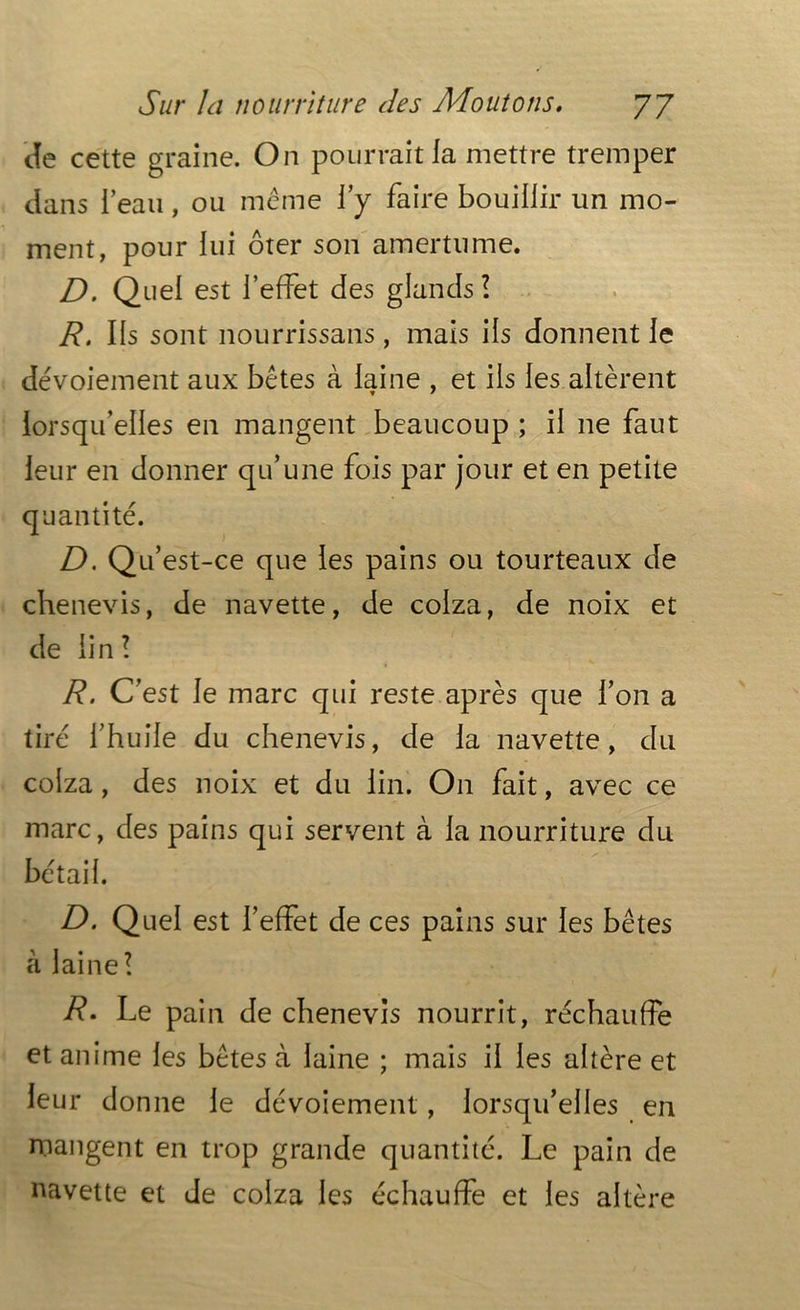 de cette graine. On pourrait la mettre tremper dans 1 eau, ou même l’y faire bouillir un mo- ment, pour lui ôter son amertume. D. Quel est l’effet des glands ! R. Ils sont nourrissans, mais ils donnent le dévoiement aux bêtes à laine , et ils les altèrent lorsqu’elles en mangent beaucoup ; il ne faut leur en donner qu’une fois par jour et en petite quantité. D. Qu’est-ce que les pains ou tourteaux de chenevis, de navette, de colza, de noix et de lin! R. C’est le marc qui reste après que l’on a tiré l’huile du chenevis, de la navette, du colza, des noix et du lin. On fait, avec ce marc, des pains qui servent à la nourriture du bétail. D. Quel est l’effet de ces pains sur les bêtes à laine! R• Le pain de chenevis nourrit, réchauffe et anime les bêtes à laine ; mais il les altère et leur donne le dévoiement, lorsqu’elles en mangent en trop grande quantité. Le pain de navette et Je colza les échauffe et les altère