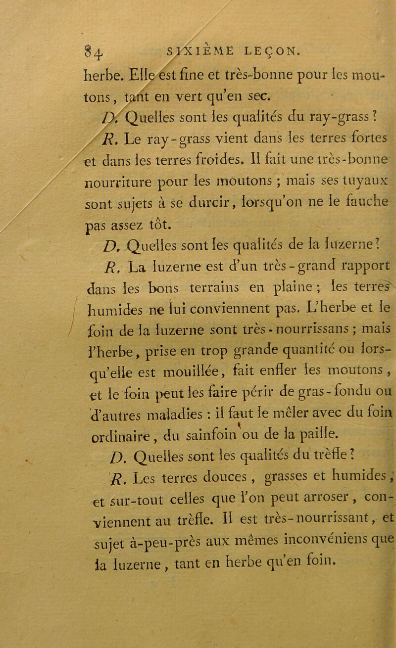 herbe. Elle est fine et très-bonne pour les mou- tons , tant en vert qu’en sec. D. Quelles sont les qualités du ray-grass ! R. Le ray-grass vient dans les terres fortes et dans les terres froides. Il fait une très-bonne nourriture pour les moutons ; mais ses tuyaux sont sujets à se durcir, lorsqu’on ne le fauche pas assez tôt. D, Quelles sont les qualités de la luzerne! R, La luzerne est d’un très-grand rapport dans les bons terrains en plaine ; les terres humides ne lui conviennent pas. L’herbe et le foin de la luzerne sont très - nourrissans ; mais l’herbe, prise en trop grande quantité ou lors- qu’elle est mouillée, fait enfler les moutons, et le foin peut les faire périr de gras - fondu ou 'd’autres maladies : il faut le mêler avec du foin ordinaire, du sainfoin ou de la paille. D. Quelles sont les qualités du trèfle ! R. Les terres douces, grasses et humides, et sur-tout celles que l’on peut arroser , con- viennent au trèfle. Il est très-nourrissant, et sujet à-peu-près aux mêmes inconvéniens que la luzerne, tant en herbe qu’en foin.