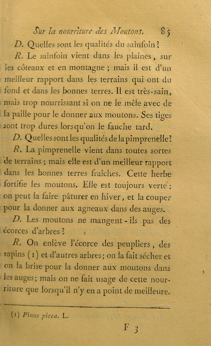 D. Quelles sont les qualités du sainfoin! R. Le sainfoin vient dans les plaines, sur les coteaux et en montagne ; mais il est d’un meilleur rapport dans les terrains qui ont du fond et dans les bonnes terres. Il est très-sain, mais trop nourrissant si on ne le mêle avec de la paille pour le donner aux moutons. Ses tiges sont trop dures lorsqu’on le fauche tard. D. Quelles sont les qualités de lapimprenelle? R. La pimprenelle vient dans toutes sortes de terrains ; mais elle est d’un meilleur rapport dans les bonnes terres fraîches. Cette herbe fortifie les moutons. Elle est toujours verte ; on peut la faire pâturer en hiver, et la couper pour la donner aux agneaux dans des auges. D, Les moutons ne mangent-ils pas des écorces d’arbres?. R. On enlève l’écorce des peupliers, des sapins ( 1) et d’autres arbres; on la fait sécher et on la brise pour la donner aux moutons dans les auges; mais on ne fait usage de cette nour- riture que lorsqu’il n’y en a point de meilleure. (0 Pi nus pic ca, L.