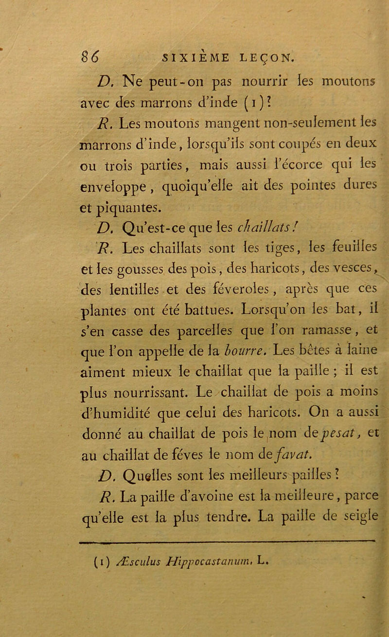 D. Ne peut-on pas nourrir les moutons avec des marrons d’inde ( i ) ? R, Les moutons mangent non-seulement les marrons d’inde, lorsqu’ils sont coupés en deux ou trois parties, mais aussi l’écorce qui les enveloppe , quoiqu’elle ait des pointes dures et piquantes. D. Q u’est-ce que les chaillats ! R. Les chaillats sont les tiges, les feuilles et les gousses des pois, des haricots, des vesces, des lentilles et des féveroles, après que ces plantes ont été battues. Lorsqu’on les bat, il s’en casse des parcelles que l’on ramasse, et que l’on appelle de la bourre. Les bêtes à laine aiment mieux le chaillat que la paille ; il est plus nourrissant. Le chaillat de pois a moins d’humidité que celui des haricots. On a aussi donné au chaillat de pois le nom de pesât, et au chaillat de fèves le nom defavat. D. Quelles sont les meilleurs pailles ! R. La paille d’avoine est la meilleure, parce quelle est la plus tendre. La paille de seigle (i) Æsculus Hippocastanum. L.