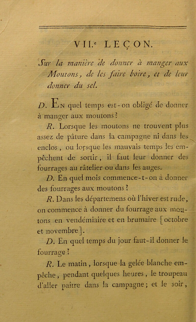 Sur la maniéré de donner a manger aux Moutons, de les faire boire, et de leur donner du sel. D, En quel temps est-on obligé de donner à manger aux moutons? R. Lorsque les moutons ne trouvent plus assez de pâture dans la campagne ni dans les enclos , ou lorsque les mauvais temps les em- pêchent de sortir, il faut leur donner des fourrages au râtelier ou dans les auges. D. En quel mois commence-1-on à donner des fourrages aux moutons ? R. Dans les départemens où fhiver est rude, on commence à donner du fourrage aux mou- tons en vendémiaire et en brumaire [ octobre et novembre]. D. En quel temps du jour faut-il donner le fourrage ? R. Le matin, lorsque la gelée blanche em- pêche , pendant quelques heures, le troupeau d’aller paître dans la campagne ; et le soir,