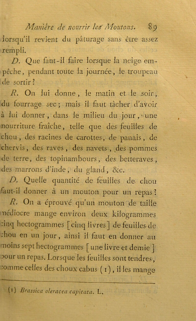 lorsqu’il revient du pâturage sans être assez rempli. D. Que faut-il faire lorsque la neige em- pêche, pendant toute la journée, le troupeau de sortir l R. On lui donne, le matin et le soir, du fourrage sec ; mais il faut tâcher d’avoir à lui donner, dans le milieu du jour ,• une nourriture fraîche, telle que des feuilles de chou, des racines de carottes, de panais, de chervis, des raves, des navets , des pommes de t erre, des topinambours, des betteraves, des marrons d’inde, du gland, &c. D. Quelle quantité de feuilles de- chou faut-il donner à un mouton pour un repas l R• On a éprouvé qu’un mouton de taille nédiocre mange environ deux kilogrammes :inq hectogrammes [cinq livres] de feuilles de ;hou en un jour, ainsi il faut en donner au moins sept hectogrammes [ une livre et demie ] ?°ur un repas. Lorsque les feuilles sont tendres, :omme celles des choux cabus ( 1 ), il les mange (1 ) Brassica oleracea capitata. L.