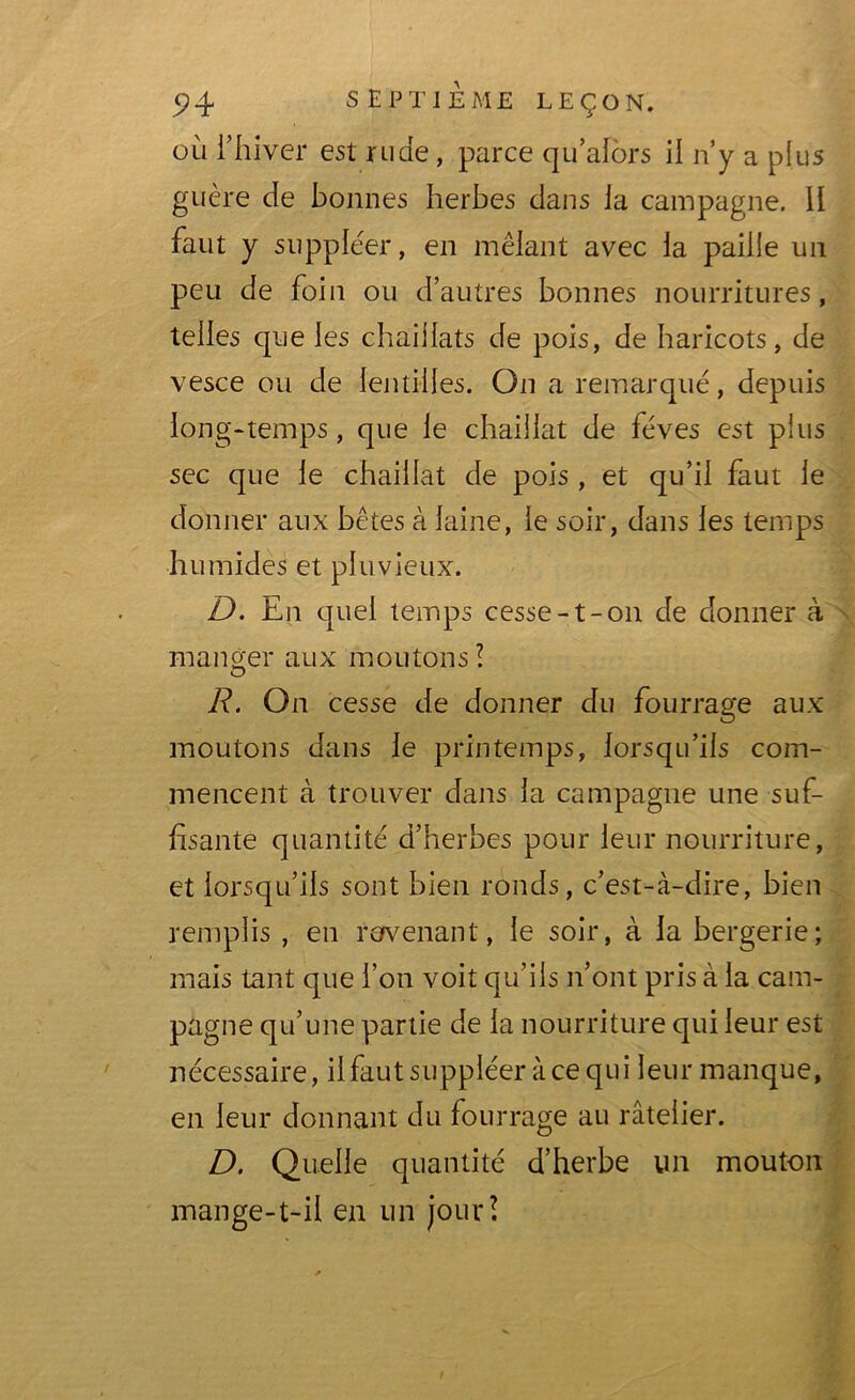 où l’hiver est rude, parce qu alors il n’y a plus guère de bonnes herbes dans la campagne. 11 faut y suppléer, en mêlant avec la paille un peu de foin ou d’autres bonnes nourritures, telles que les chaiilats de pois, de haricots, de vesce ou de lentilles. On a remarqué, depuis long-temps, que le chaillat de fèves est plus sec que le chaillat de pois , et qu’il faut le donner aux bêtes à laine, le soir, dans les temps humides et pluvieux. D. En quel temps cesse-t-on de donner à manger aux moutons ! R. On cesse de donner du fourrage aux moutons dans le printemps, lorsqu’ils com- mencent à trouver dans la campagne une suf- fisante quantité d’herbes pour leur nourriture, et lorsqu’ils sont bien ronds, c’est-à-dire, bien remplis , en revenant, le soir, à la bergerie; mais tant que l’on voit qu’ils n’ont pris à la cam- pagne qu’une partie de la nourriture qui leur est nécessaire, il faut suppléer à ce qui leur manque, en leur donnant du fourrage au râtelier. D. Quelle quantité d’herbe un mouton mange-t-il en un jour?