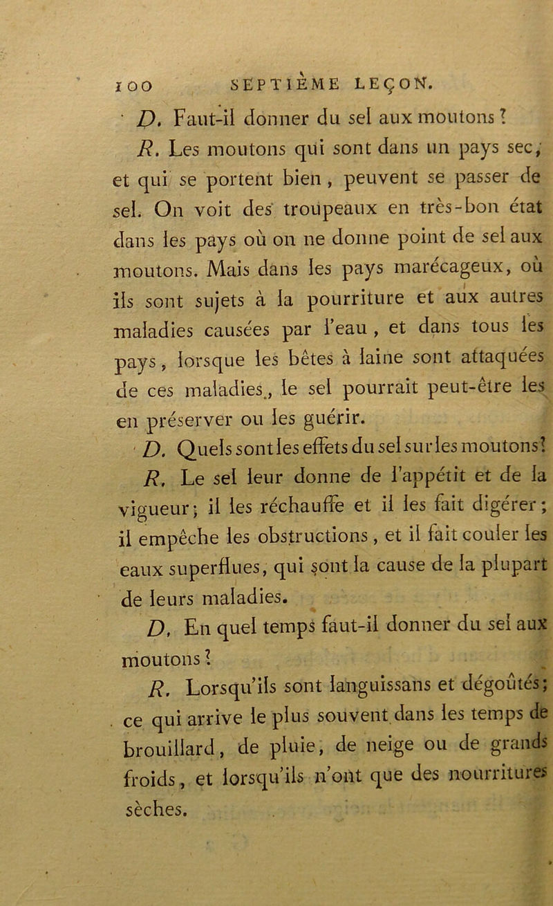 • D. Faut-il donner du sel aux moutons ! R. Les moutons qui sont dans un pays sec, et qui se portent bien , peuvent se passer de sel. On voit des troupeaux en très-bon état dans les pays où on ne donne point de sel aux moutons. Mais dans les pays marécageux, ou iis sont sujets à la pourriture et aux autres maladies causées par l’eau , et dans tous les pays, lorsque les betes a laine sont attaquées de ces maladies., le sel pourrait peut-être les en préserver ou les guérir. D. Quels sondes effets du sel su ries moutons! R, Le sel leur donne de l’appétit et de la vigueur; il les réchauffe et il les fait digérer; il empêche les obstructions, et il fait couler les eaux superflues, qui sont la cause de la plupart de leurs maladies. D, En quel temps faut-il donner du sel aux moutons R. Lorsqu’ils sont languissans et dégoûtés; ce qui arrive le plus souvent dans les temps de brouillard, de pluie, de neige ou de grands froids, et lorsqu’ils n’ont que des nourritures sèches.
