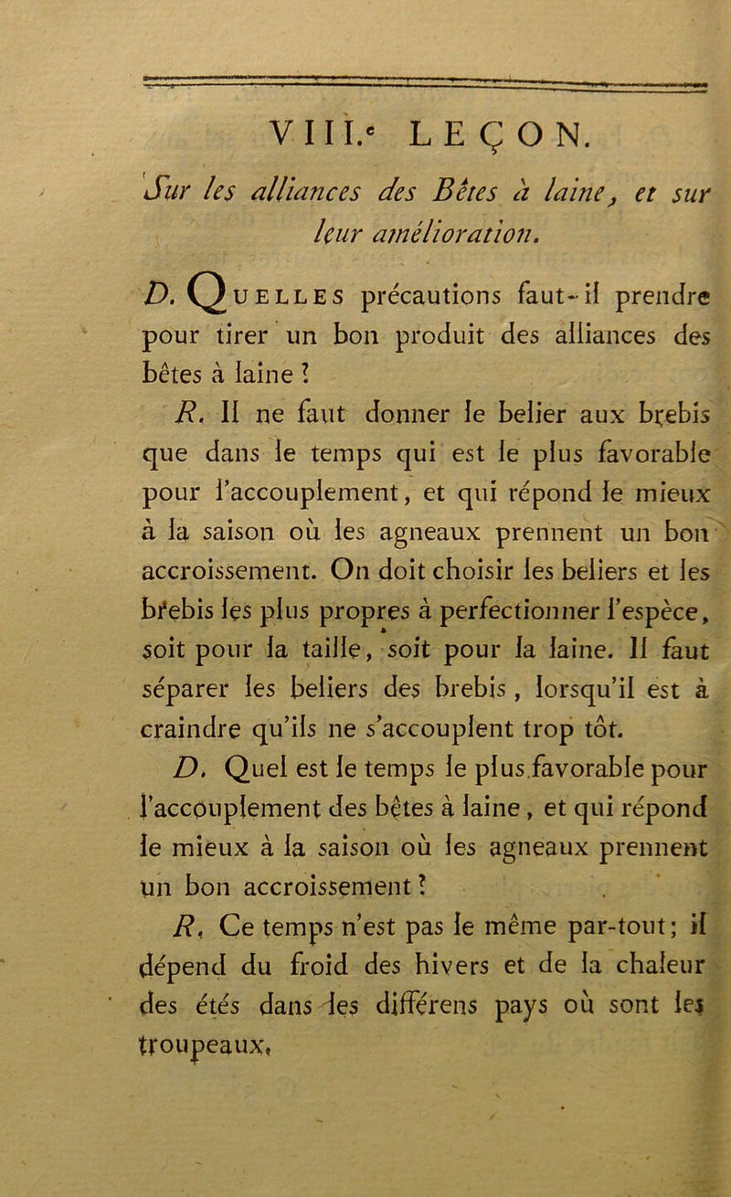 VIII.' LEÇON. Sur les alliances des Bêtes a laine, et sur leur amélioration. D. Quelles précautions faut-il prendre pour tirer un bon produit des alliances des bêtes à laine ! R. Il ne faut donner le belier aux brebis que dans ie temps qui est le plus favorable pour l’accouplement, et qui répond ie mieux à la saison où les agneaux prennent un bon accroissement. On doit choisir les beiiers et les brebis les plus propres à perfectionner l’espèce, soit pour la taille, soit pour la laine. Il faut séparer les beiiers des brebis , lorsqu’il est à craindre qu’ils ne s’accouplent trop tôt. D. Quel est le temps le plus favorable pour l’accouplement des bêtes à laine , et qui répond le mieux à la saison où les agneaux prennent un bon accroissement ! R. Ce temps n’est pas le même par-tout; il dépend du froid des hivers et de la chaleur des étés dans des différens pays où sont lej troupeaux.