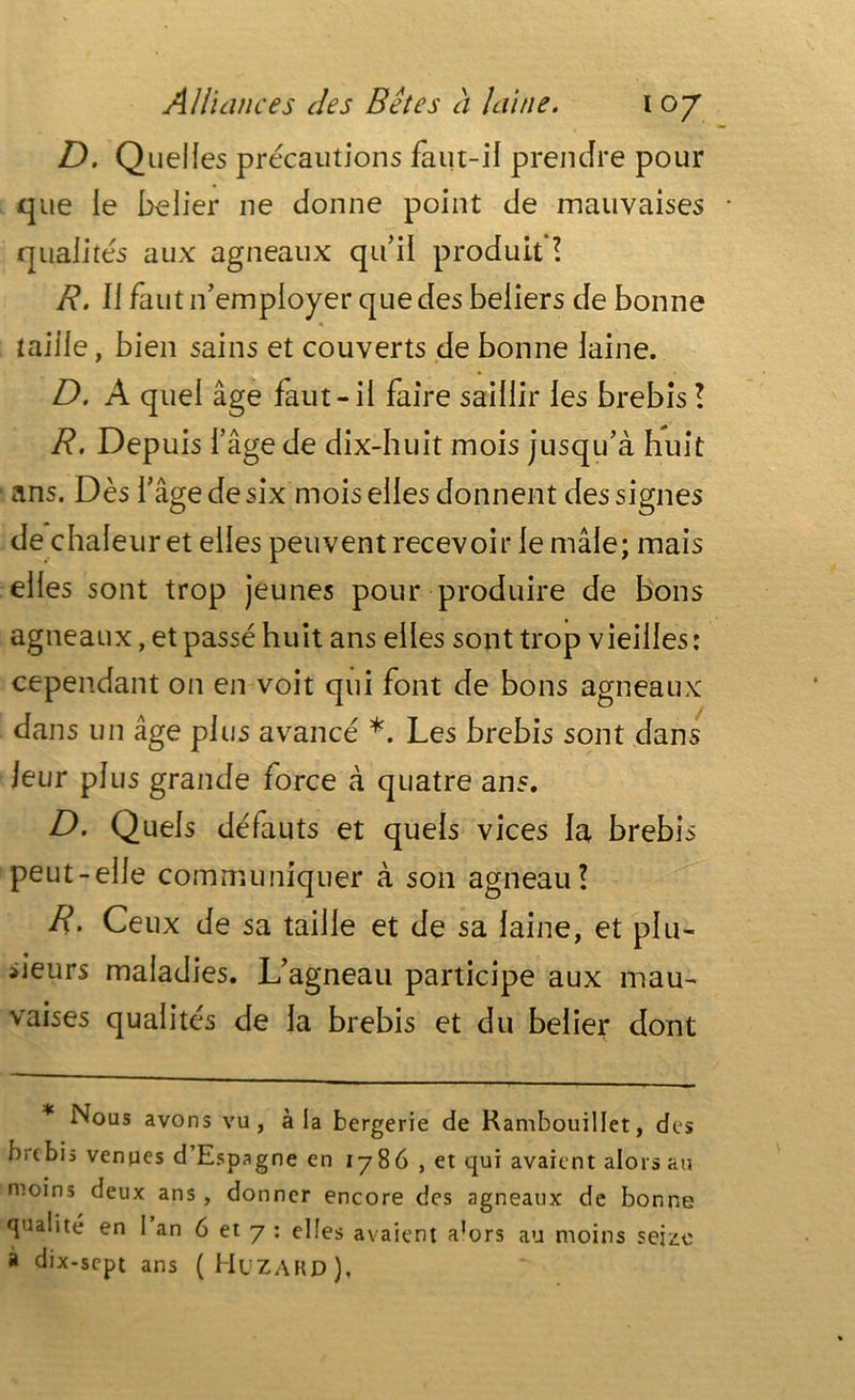 D. Quelles précautions faut-il prendre pour que le belier ne donne point de mauvaises • qualités aux agneaux qu’il produit ? R. II faut if employer que des beliers de bonne taille, bien sains et couverts de bonne laine. D. A quel âge faut-il faire saillir les brebis ! R. Depuis l’âge de dix-huit mois jusqu’à huit ans. Dès l’âge de six mois elles donnent des signes de chaleur et elles peuvent recevoir le mâle; mais elles sont trop jeunes pour produire de bons agneaux, et passé huit ans elles sont trop vieilles: cependant on en voit qui font de bons agneaux dans un âge plus avancé *. Les brebis sont dans leur plus grande force à quatre ans. D. Quels défauts et quels vices la brebis peut-elle communiquer à son agneau? R. Ceux de sa taille et de sa laine, et plu- sieurs maladies. L’agneau participe aux mau- vaises qualités de la brebis et du belier dont Nous avons vu, à ia bergerie de Rambouillet, des brebis venues d’Espagne en 1786 , et qui avaient alors au moins deux ans , donner encore des agneaux de bonne qualité en I an 6 et 7 : elles avaient a^rs au moins seize à dix-sept ans (Huzard),