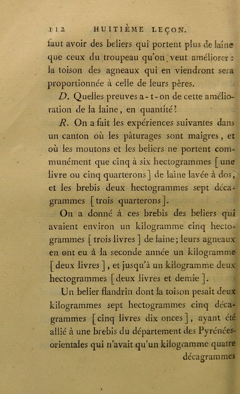 faut avoir des beliers qui portent plus de laine que ceux du troupeau qu’on veut améliorer: la toison des agneaux qui en viendront sera proportionnée à celle de leurs pères. D. Quelles preuves a -1-on de cette amélio- ration de la laine, en quantité! R. On a fait les expériences suivantes dans un canton ou les pâturages sont maigres, et où les moutons et les beliers ne portent com- munément que cinq à six hectogrammes [une livre ou cinq quarterons] de laine lavée à dos, et les brebis deux hectogrammes sept déca- grammes [trois quarterons]. On a donné à ces brebis des beliers qui avaient environ un kilogramme cinq hecto- grammes [trois livres ] de laine; leurs agneaux en ont eu à la seconde année un kilogramme [deux livres ] , et jusqu’à un kilogramme deux hectogrammes [deux livres et demie]. Un belier flandrin dont la toison pesait deux kilogrammes sept hectogrammes cinq déca- grammes [cinq livres dix onces], ayant été allié à une brebis du département des Pyrénées- orientales qui n’avait qu’un kilogramme quatre décagrammes