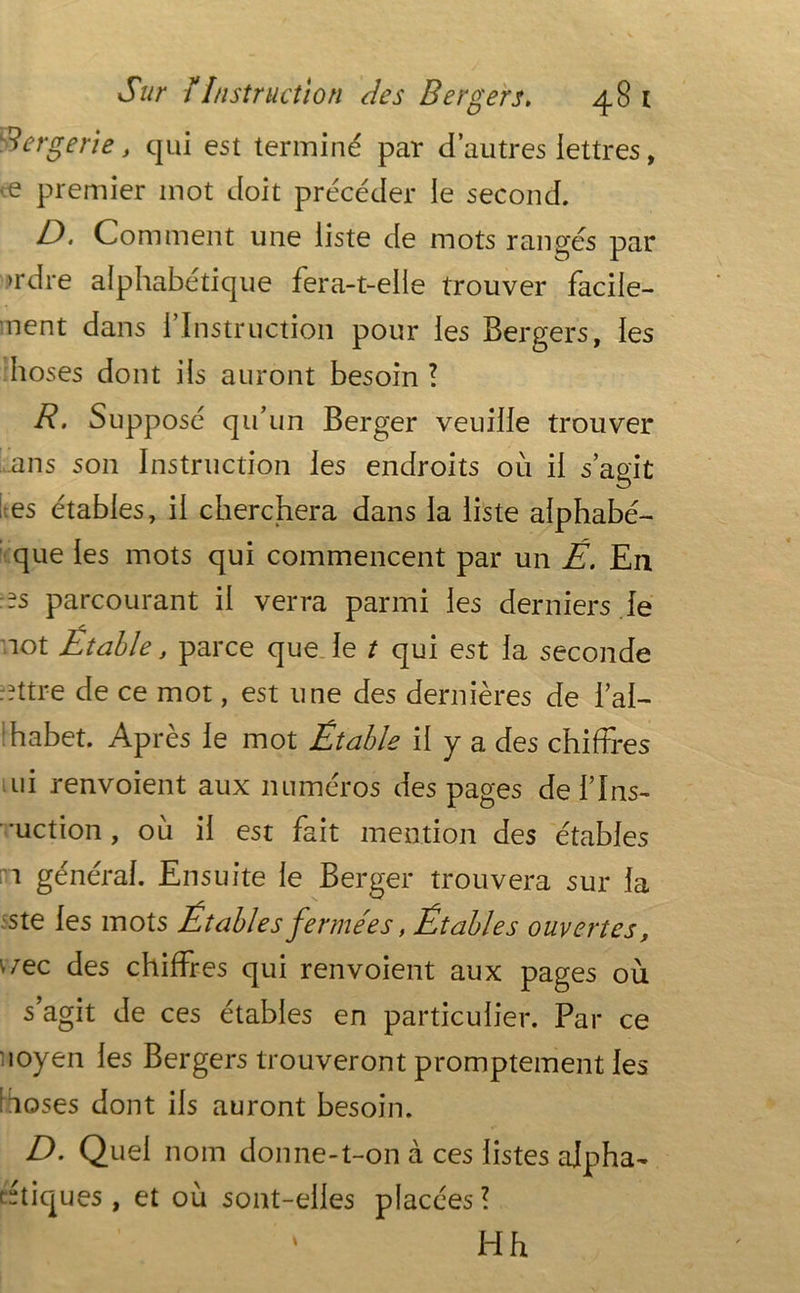 Bergerie, qui est terminé par d’autres lettres, ve premier mot doit précéder le second. JD, Comment une liste de mots rangés par >rdre alphabétique fera-t-elle trouver facile- ment dans l’Instruction pour les Bergers, les hoses dont iis auront besoin ? R. Supposé qu’un Berger veuille trouver ans son Instruction les endroits où il s’agit es étables, il cherchera dans la liste aiphabé- que les mots qui commencent par un É. En :-s parcourant il verra parmi les derniers le mot Étable, parce que le t qui est la seconde mttre de ce mot, est une des dernières de f al- phabet. Après le mot Étable il y a des chiffres ui renvoient aux numéros des pages de fins- uction , où il est fait mention des étables n général. Ensuite le Berger trouvera sur la ste les mots Étables fermées, Étables ouvertes, \iec des chiffres qui renvoient aux pages où s’agit de ces étables en particulier. Par ce uoyen les Bergers trouveront promptement les îoses dont ils auront besoin. D. Quel nom donne-t-on à ces listes alpha- (étiques, et où sont-elles placées? Hh