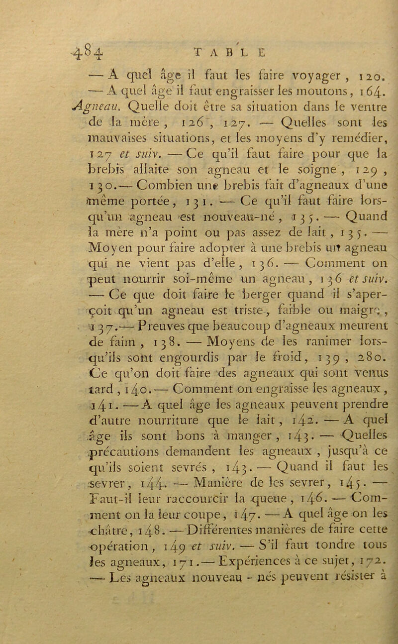 T A B L E — A quel âge il faut les faire voyager, 120. — A quel âge il faut engraisser les moutons, 164. Agneau. Quelle doit être sa situation dans le ventre de la mère, 126 , 127. -— Quelles sont les mauvaises situations, et les moyens d’y remédier, 127 et suiv. —Ce qu’il faut faire pour que la brebis allaite son agneau et le soigne , 129, 1 30.— Combien une brebis fait d’agneaux d’une «même portée , 1 3 1. -— Ce qu’il faut faire lors- qu’un agneau est nouveau-né , 135. — Quand la mère n’a point ou pas assez de lait , 135. — Moyen pour faire adopter à une brebis uit agneau qui ne vient pas d’elle, 136. — Comment on peut nourrir soi-même un agneau, 136 et suiv. — Ce que doit faire le berger quand il s’aper- çoit qu’un agneau est triste, faible ou maigro , j 37.-— Preuves que beaucoup d’agneaux meurent de faim, 138. —Moyens de les ranimer lors- qu’ils sont engourdis par le froid, 139 , 280. Ce qu’on doit faire des agneaux qui sont venus tard , i4o.— Comment on engraisse les agneaux , 3 41. —A quel âge les agneaux peuvent prendre d’autre nourriture que le lait, 1^2.. —A quel .âge ils sont bons à manger, 143• — Quelles précautions demandent les agneaux , jusqu’à ce qu’ils soient sevrés, 14 3 * — Quand il faut les .sevrer, 144-* — Manière de les sevrer, 14 5 • — Faut-il 'leur raccourcir la queue, \/\.6. — Com- ment 011 la leur coupe, 14-7- — A quel âge on les châtre, i4<L —Différentes manières de faire cette -opération, 145? suiv. — S’il faut tondre tous les agneaux, 171.— Expériences à ce sujet, 1 72. — Les agneaux nouveau - nés peuvent résister a