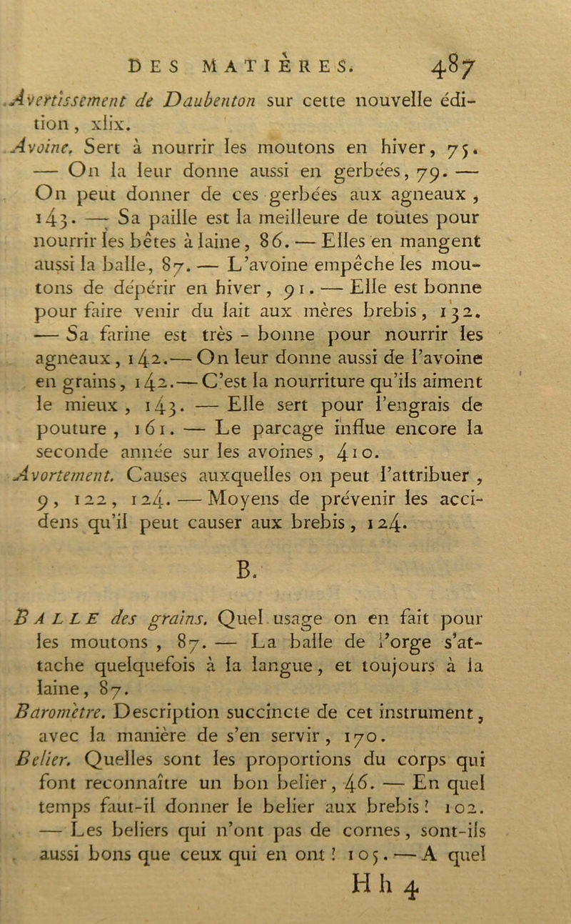 Avertissement de Daubenton sur cette nouvelle édi- tion , xlix. Avoine. Sert à nourrir les moutons en hiver, 75. — O11 la leur donne aussi en gerbées, 79. — On peut donner de ces gerbées aux agneaux , 143 • —; Sa paille est la meilleure de toutes pour nourrir les bêtes à laine ,8 6. — Elles en mangent aussi la balle, 87. — L’avoine empêche les mou- tons de dépérir en hiver , 91. — Elle est bonne pour faire venir du lait aux mères brebis, 132* — Sa fltrine est très - bonne pour nourrir les agneaux, 142.— On leur donne aussi de l’avoine en grains, 142.—C’est la nourriture qu’ils aiment le mieux, 143* —Elle sert pour l’engrais de pouture , 161. — Le parcage influe encore la seconde année sur les avoines, 410* Avortement. Causes auxquelles on peut l’attribuer , 9, 122, 124.—Moyens de prévenir les acci- dens qu’il peut causer aux brebis, 124. B. Bàllf des grains. Quel usage on en fait pour les moutons , 87. — La balle de i’orge s’at- tache quelquefois à la langue, et toujours à la laine, 87. Baromètre. Description succincte de cet instrument, avec la manière de s’en servir, 170. Belier. Quelles sont les proportions du corps qui font reconnaître un bon beiier, 46. — En quel temps faut-il donner le beiier aux brebis! 102. — Les beliers qui n’ont pas de cornes, sont-ils aussi bons que ceux qui en ont ! 105. — A quel H h 4