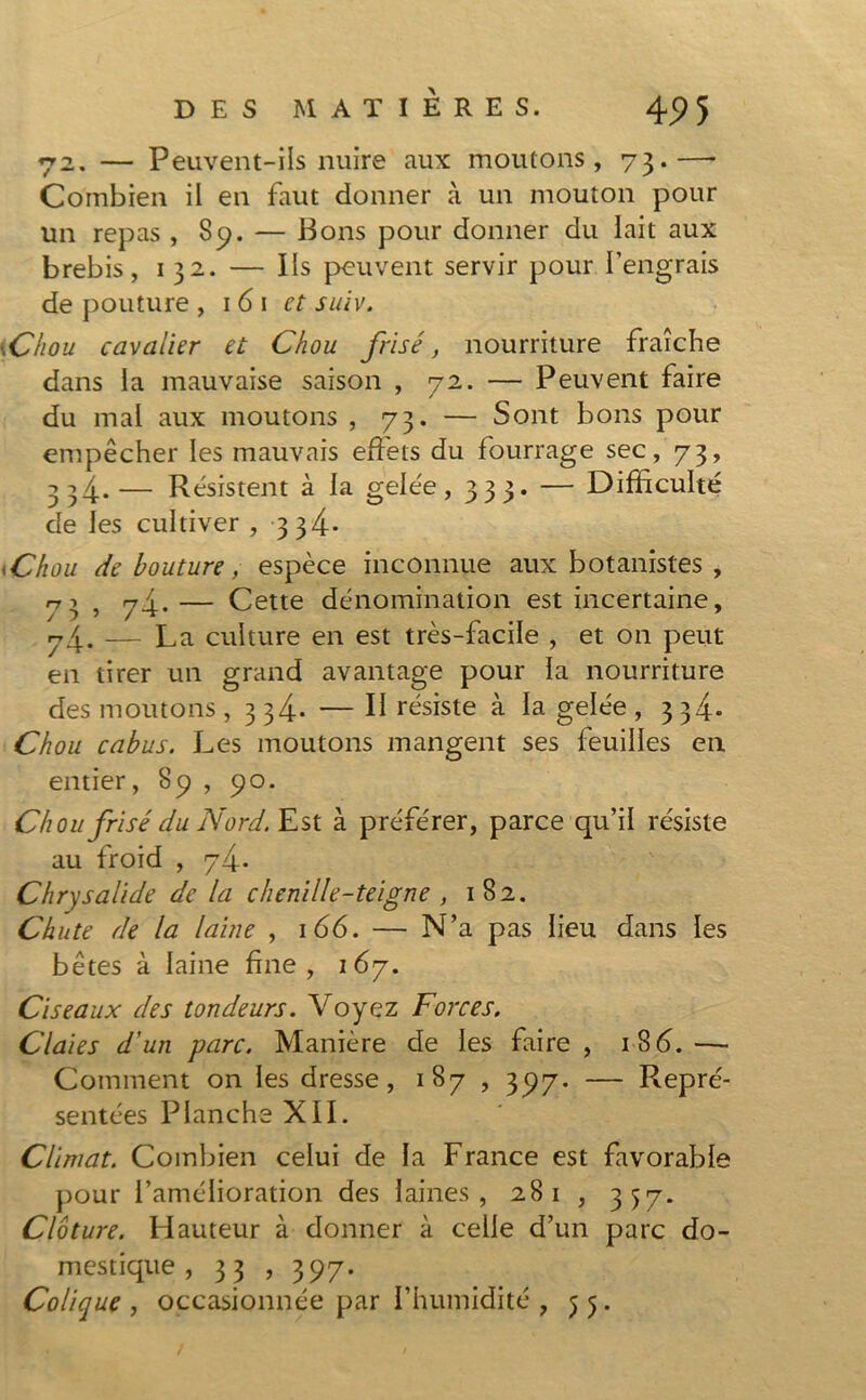 72. — Peuvent-ils nuire aux moutons, 73.—■ Combien il en faut donner à un mouton pour un repas , 89. — Bons pour donner du lait aux brebis, 132. — Ils peuvent servir pour l’engrais de pouture , 161 et suiv. \Chou cavalier et Chou frisé, nourriture fraîche dans la mauvaise saison , 72. — Peuvent faire du mal aux moutons , 73. — Sont bons pour empêcher les mauvais effets du fourrage sec, 73, 334.— Résistent à la gelée, 333. — Difficulté de les cultiver , 3 3^4- \Chou de bouture, espèce inconnue aux botanistes , 71 > 7-4* — Cette dénomination est incertaine, 74. — La culture en est très-facile , et on peut en tirer un grand avantage pour la nourriture des moutons , 334. — Il résiste à la gelée , 334. Chou cabus. Les moutons mangent ses feuilles en entier, 89 , 90. Chou frisé du Nord. Est à préférer, parce qu’il résiste au froid , 74. Chrysalide de la chenille-teigne , 182. Chute de la laine , 166. — N’a pas lieu dans les bêtes à laine fine, 167. Ciseaux des tondeurs. Voyez Forces. Claies d'un parc. Manière de les faire , 1S6.—• Comment on les dresse, 187 , 397. — Repré- sentées Planche XII. Climat. Combien celui de la France est favorable pour l’amélioration des laines, 281 , 357. Clôture. Hauteur à donner à celle d’un parc do- mestique , 33 , 397. Colique , occasionnée par l’humidité , 55.