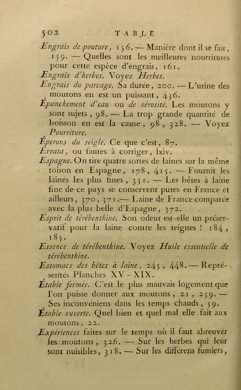 Engrais de pouture, 156.'— Manière dont il se fait, .1 59. — Quelles sont les meilleures nourritures pour cette espèce d’engrais, 161. Engrais d’herbes. Voyez Herbes. Engrais du parcage. Sa durée, 200. •—L’urine des , moutons en est un puissant, 436. Epanchement d’eau ou de sérosité. Les moutons y sont sujets , 98. — La trop grande quantité de boisson en est la cause, 98 , 328. — Voyez Pourriture. Éperons du seigle. Ce que c’est, 87. Errata, ou fautes à corriger, Ixiv. Espagne. On tire quatre sortes de laines sur la même toison en Espagne, 178, 4o - —Fournit les laines les plus fines , 351. — Les bêtes à laine fine de ce pays se conservent pures en France et ailleurs, 370,371.— Laine de France comparée avec la plus belle d’Espagne, 372. Esprit de térébenthine. Son odeur est-elle un préser- vatif pour la laine contre les teignes l 184, 185. Essence de térébenthine. Voyez Huile essentielle de térébenthine. Estomacs des bêtes a laine, 245 , 448.— Repré- s r sentes Planches XV - XIX. Etable fermée. C’est le plus mauvais logement que l’on puisse donner aux moutons, 21 , 239.— Ses inconvéniens dans les temps chauds, 59. Etable ouverte. Quel bien et quel mal elle fait aux moutons, 22. Expériences faites sur le temps où il faut abreuver les moutons, 326. — Sur les herbes qui leur sont nuisibles, 318. — Sur les différens fumiersf