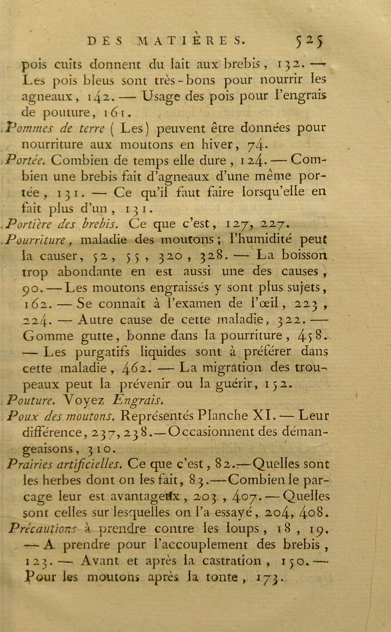 pois cuits donnent du lait aux brebis, 132. — Les pois bleus sont très-bons pour nourrir les agneaux, 142.— Usage des pois pour l’engrais de pouture, 161. Pommes de terre ( Les) peuvent être données pour nourriture aux moutons en hiver, Portée. Combien de temps elle dure , 124. — Com- bien une brebis fait d’agneaux d’une même por- tée , 1 3 1. — Ce qu’il faut faire lorsqu’elle en fait plus d’un , 1 3 1. Portière des brebis. Ce que c’est, 127, 227, Pourriture, maladie des moutons ; l’humidité peut la causer, 52, 55 , 320 , 328. — La boisson trop abondante en est aussi une des causes , 90. — Les moutons engraissés y sont plus sujets, 162.—Se connaît à l’examen de l’œil, 223 , 224. —Autre cause de cette maladie, 322.— Gomme gutte, bonne dans la pourriture, 4i§. — Les purgatifs liquides sont à préférer dans cette maladie, — La migration des trou- peaux peut la prévenir ou la guérir, 152. Pouture. Voyez Engrais. Poux des moutons. Représentés Planche XI. — Leur différence, 237, 238. — Occasionnent des déman- geaisons, 310. Prairies artificielles. Ce que c’est, 82.—Quelles sont les herbes dont on les fait, 8 3.—Combien le par- cage leur est avantageux, 203,407- — Quelles sont celles sur lesquelles on l’a essayé, 204, 4°8. Précaulior.s à prendre contre les loups, 18 , 19. — A prendre pour l’accouplement des brebis , 123.— Avant et après la castration, 150.— Pour les moutons après la tonte, 173.