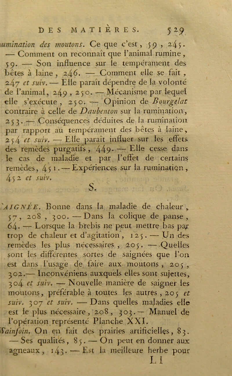 rumination des moutons. Ce que c’est, 59 , 245. — Comment on reconnaît que l’animal rumine, 59. — Son influence sur le tempérament des bêtes à laine , 2.^6. — Comment elle se fait , 2.47 et suiv. — Elle paraît dépendre de la volonté de l’animal, 249,250. — Mécanisme par lequel elle s’exécute, 250. — Opinion de Bourgelat contraire à celle de Daubenton sur la rumination, 253. — Conséquences déduites de la rumination par rapport au tempérament des bêtes à laine, 254 et suiv. — Elle paraît influer sur les effets des remèdes purgatifs , 449* — Elle cesse dans le cas de maladie et par l’effet de certains remèdes, 451 * — Expériences sur la rumination, 452 et suiv. S. AI G née. Bonne dans la maladie de chaleur , 57, 208 , 300. —Dans la colique de panse, 64. — Lorsque la brebis ne peut mettre bas pa/ trop de chaleur et d’agitation, 125. — Un des remèdes les plus nécessaires, 205. —Quelles sont les différentes sortes de saignées que l’on est dans l’usage de faire aux moutons, 205, 302.— Inconvéniens auxquels elles sont sujettes, 304 tt suiv. — Nouvelle manière de saigner les moutons, préférable à toutes les autres , 205 et suiv. 307 et suiv. —Dans quelles maladies elle est le plus nécessaire, 208, 303.— Manuel de l’opération représenté Planche XXL Sainfoin. On en fait des prairies artificielles, 83. — Ses qualités , 85. — On peut en donner aux agneaux, 143-—Est la meilleure herbe pour