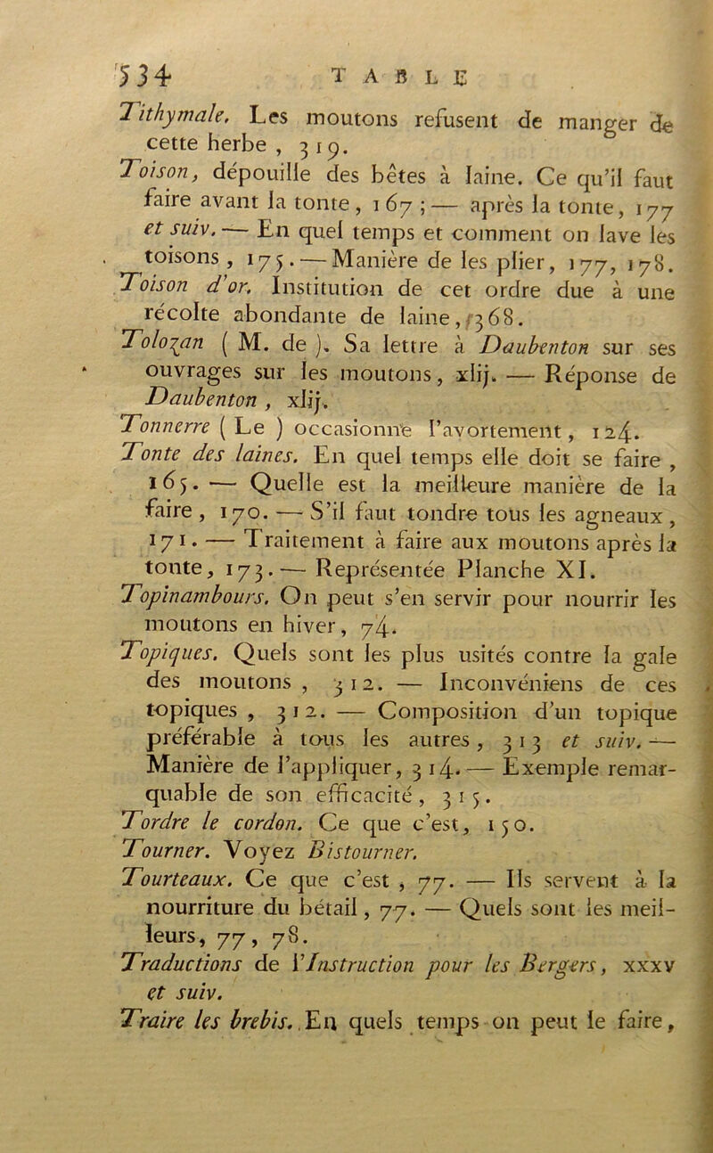 Tithymale, Les moutons refusent de manger de cette herbe , 319. Toison, dépouille des bêtes à laine. Ce qu’il faut faire avant la tonte, 167;— après la tonte, 177 et suiv. — En quel temps et comment on lave les toisons, 175. — Manière de les plier, 177, 178. 'Toison d or. Institution de cet ordre due à une récolte abondante de laine, <3 68. Tolo^an ( M. de ). Sa lettre à Tau ben ton sur ses ouvrages sur les moutons, xlij. — Réponse de Taubenton , xlij. Tonnerre (Le ) occasionne l’avortement, ii4* Tonte des laines. En quel temps elle doit se faire , ■— Quelle est la meilleure manière de la faire , 170. — S’il faut tondre tous les agneaux , 171 ♦ — L raitement à faire aux moutons après la tonte, 173.— Représentée Planche XI. 7opinambours. On peut s’en servir pour nourrir les moutons en hiver, 74. Topiques. Quels sont les plus usités contre la gale des moutons , 312. — Inconvéniens de ces topiques , 312. — Composition d’un topique préférable à tous les autres, 313 et suiv. — Manière de l’appliquer, 3 14^. — Exemple remar- quable de son efficacité , 315. Tordre le cordon. Ce que c’est, 150. Tourner. Voyez Bistourner. Tourteaux. Ce que c’est * 77. — Ils servent à la nourriture du bétail ,77. — Quels sont les meil- leurs, 77, 78. Traductions de Y Instruction pour les Bergers, xxxv et suiv. Traire les brebis. Eu quels temps on peut le faire.