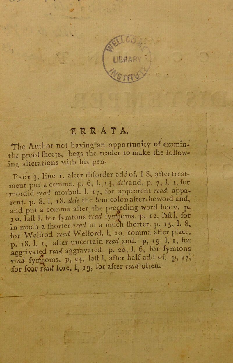 y ( . : errata. The Author not having an opportunity of examine the proof fheets, begs the reader to make the folio w- Page 3. line i, after diforder add of. 1 S, after treat- ment put a ccmma. p. 6, 1. 14, dele&jad. p. 7, 1. i,ior -sordid read morbid. 1. 17, for appearent read, appa- rent. p. 8, 1, iS, dtle the fern icolon after the word and, and put a comma after the preceding word body, p* 10, lafl 1. for fynitons read fyn«oms= p. 12, Ml. for in much a ihortef read in a much Ihorter. p. 15, 1. 8, for Wclfrod read Welford. 1, 10, comma after place„ p. 18, 1, i, after uncertain read and. p, 19 1, 1, for activated read aggravated, p, 20, 1, 6, for fymtons rtad fymtoms. p, 24, lafl 1, after hah add of. p, 27, for foar 'read fore, 1, 19? lor after read .often* < • 1