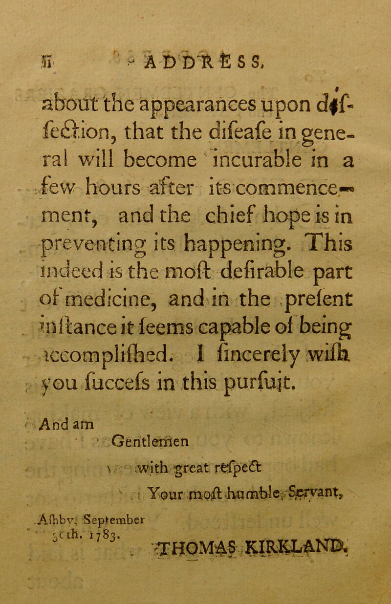 51 -AD D R fi S S, about the appearances upon dff» fedfion, that the difeafe in gene- ral will become incurable in a few hours after its commence- ment, and the chief hope is in preventing its happening. This indeed is the moll defirable part of medicine, and in the prelent inflance it leems capable of being iccompiilhed. I fincerely wifh. you fiiccefs in this purfujt. And am Gentlemen v. with great rtfpedb .! Your mo^l hrafnble. Servant, Aftiby. September * Uth.1783. , ^THOMAS KIRKLAND.