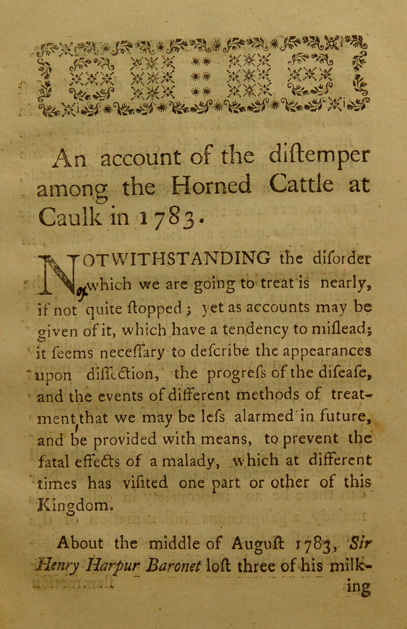 An account of the diftemper among the Horned Cattle at Caulk in 1783. Notwithstanding the dlibrtfer j^vvhich we are going to treat is nearly, if not quite flopped ; yet as accounts may be given of it, which have a tendency to mifleadj it feems neceffary to defcribe the appearances upon difftdtion, the progrefs of the difeafe, and the events of different methods of treat- ment that we may be lefs alarmed in future, and be provided with means, to prevent the fatal effects of a malady, which at different times has vifited one part or other of this Kingdom. About the middle of Auguft 1783, Sir Henry Harpur^ Baronet loft three of his milk- ing