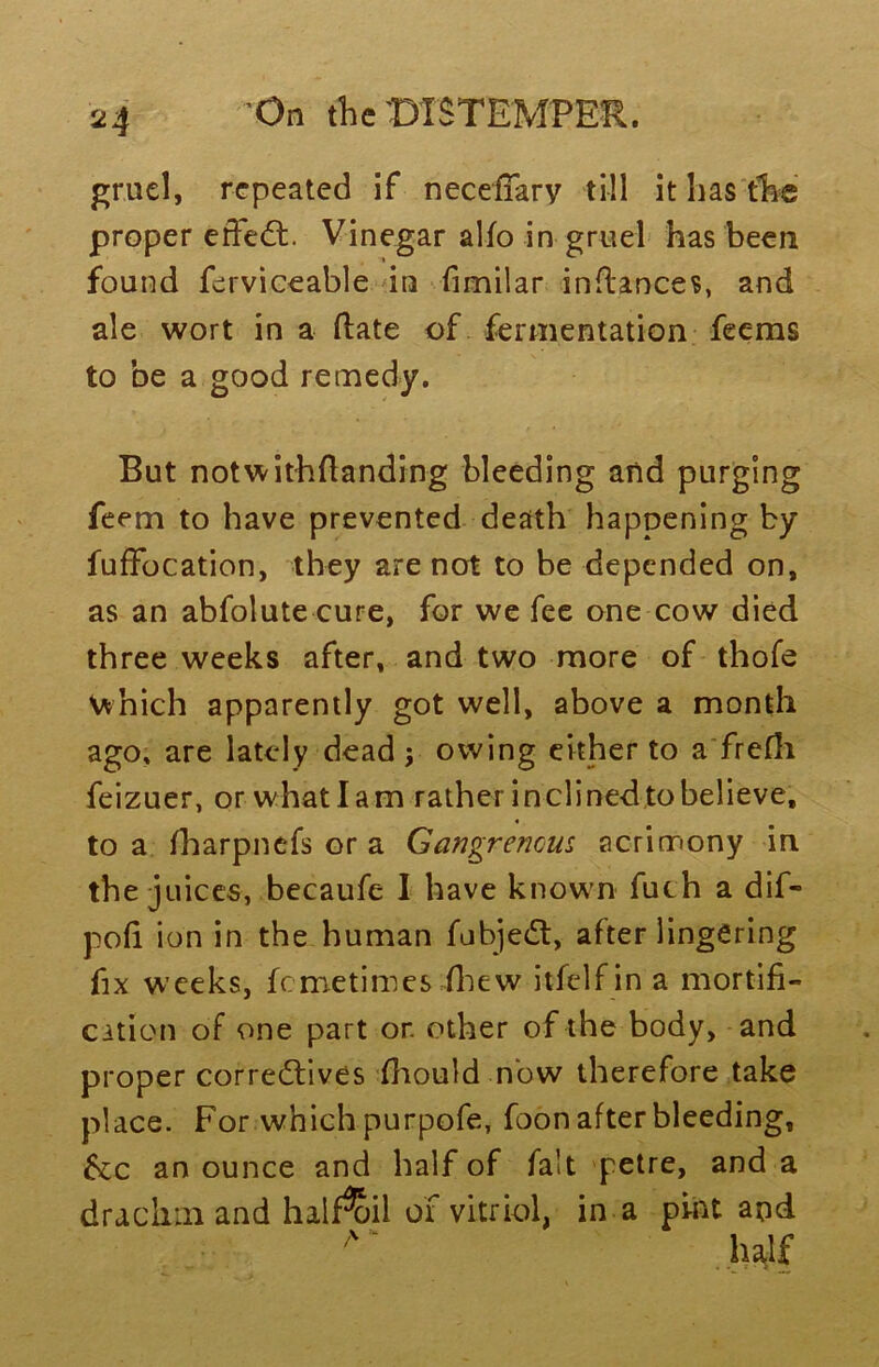 gruel, repeated if necefTary till it has the proper effect. Vinegar alio in gruel has been found ferviceable in fimilar inflances, and ale wort in a Hate of fermentation feems to be a good remedy. But notwithstanding bleeding and purging feem to have prevented death happening by fuffocation, they are not to be depended on, as an abfolute cure, for we fee one cow died three weeks after, and two more of thole which apparently got well, above a month ago. are lately dead; owing either to a frefh feizuer, or whatlam rather inclined to believe, to a lharpnefs or a Gangrenous acrimony in the juices, becaufe I have known fuch a dif- poli ion in the human fubjedt, after lingering fix weeks, femetimes fliew itfelf in a mortifi- cation of one part or. other of the body, and proper correctives fhould now therefore take place. For which purpofe, foon after bleeding, &c an ounce and half of fait petre, and a drachm and half^il of vitriol, in a pint and /V' half