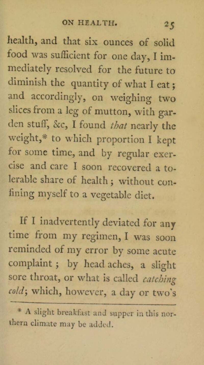 Jiealth, and that six ounces of solid food was sufficient for one day, I im- mediately resolved for the future to diminish the quantity of what I eat; and accordingly, on weighing two slices from a leg of mutton, with gar- den stuff, See, I found t/jeii nearly the weight,* to which proportion I kept for some time, and by regular exer- cise and care I soon recovered a to- lerable share of health ; without con- fining myself to a vegetable diet. If I inadvertently deviated for any time from my regimen, I was soon reminded of my error by some acute complaint ; by head aches, a slight sore throat, or what is called catching cold’, which, however, a day or two's * A slight breakfast an J supper in this nor- thern climate may be added.