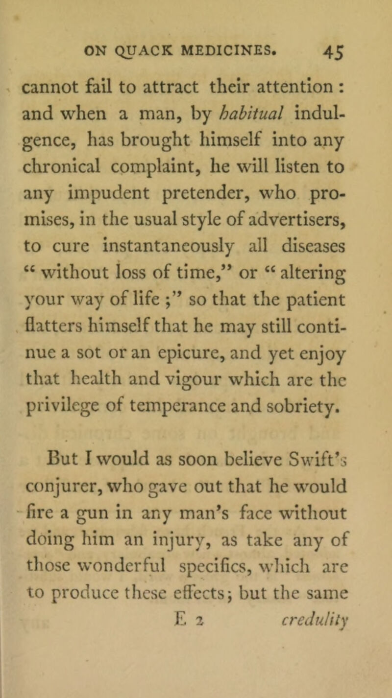 cannot fail to attract their attention : and when a man, by habitual indul- gence, has brought himself into any chronical complaint, he will listen to any impudent pretender, who pro- mises, in the usual style of advertisers, to cure instantaneously all diseases “ without loss of time,” or “ altering your way of life so that the patient flatters himself that he may still conti- nue a sot or an epicure, and yet enjoy that health and vigour which are the privilege of temperance and sobriety. But I would as soon believe Swift’s conjurer, who gave out that he would -fire a gun in any man’s face without doing him an injury, as take any of tliose wonderful specifics, wliich arc to produce these effects; but the same E 2 credulity