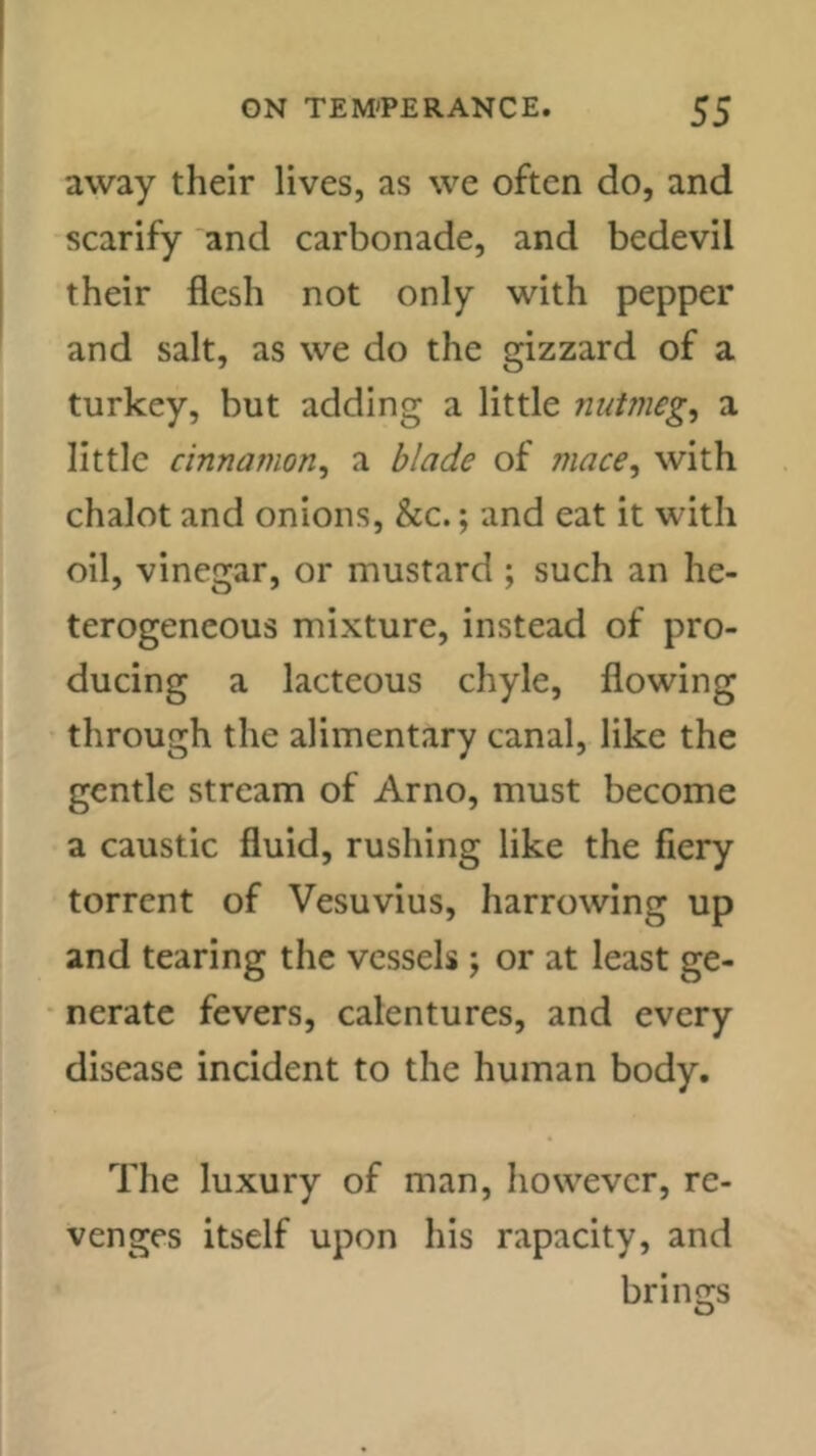 away their lives, as we often do, and scarify and carbonade, and bedevil their flesh not only with pepper and salt, as we do the gizzard of a turkey, but adding a little nutmeg, a little cinnamon, a blade of mace, with chalot and onions, &c.; and eat it with oil, vinegar, or mustard ; such an he- terogeneous mixture, instead of pro- ducing a lacteous chyle, flowing through the alimentary canal, like the gentle stream of Arno, must become a caustic fluid, rushing like the fiery torrent of Vesuvius, harrowing up and tearing the vessels \ or at least ge- nerate fevers, calentures, and every disease incident to the human body. The luxury of man, however, re- venges itself upon his rapacity, and brings O