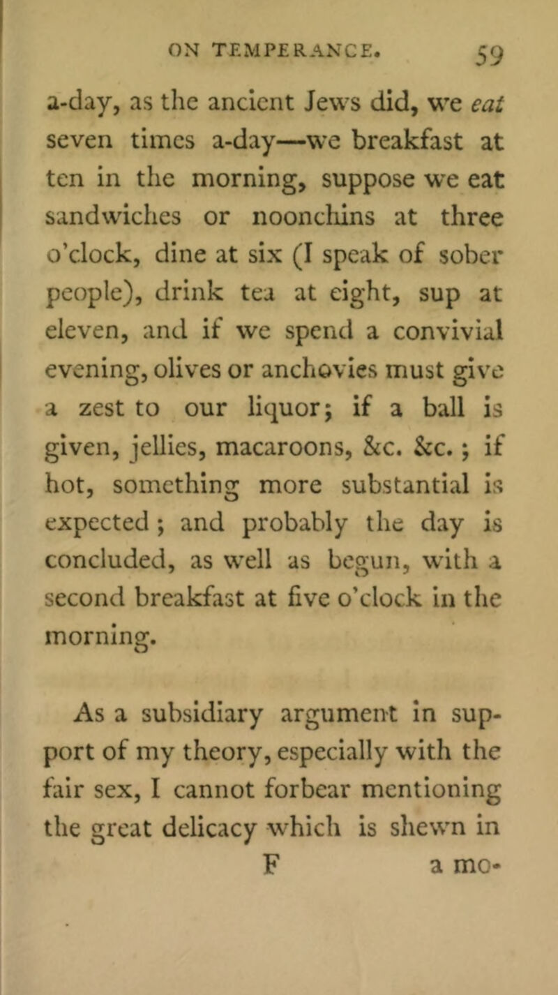 a-clay, as tlic ancient Jews did, we eat seven times a-day—we breakfast at ten in the morning, suppose we eat sandwiches or noonchins at three o’clock, dine at six (I speak of sober people), drink tea at eight, sup at eleven, and if we spend a convivial evening, olives or anchovies must give a zest to our liquor; if a ball is given, jellies, macaroons, &c. &c.; if hot, something more substantial is expected ; and probably the day is concluded, as well as begun, with a second breakfast at five o’clock in the morning. As a subsidiary argument In sup- port of my theory, especially with the fair sex, I cannot forbear mentioning the great delicacy which is shewn in F a mo*