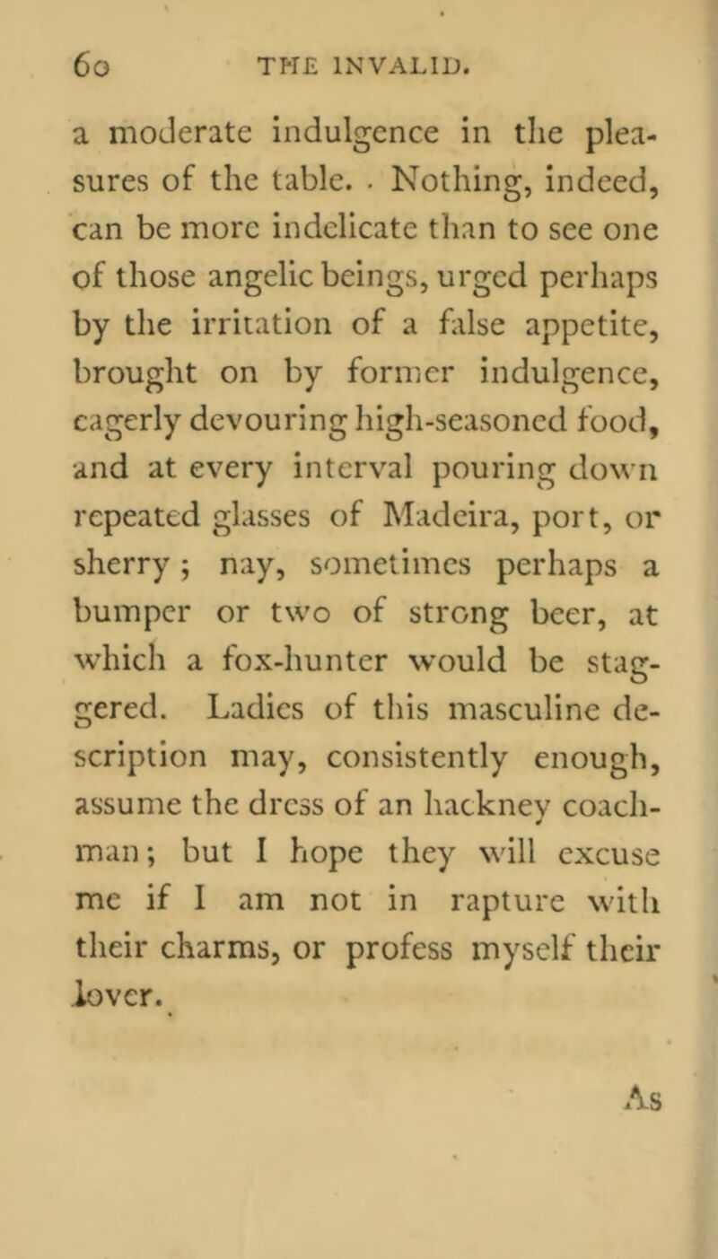 a moderate indulgence in the plea- sures of the table. . Nothing, indeed, can be more indelicate than to see one of those angelic beings, urged perhaps by the irritation of a false appetite, brought on by former indulgence, eagerly devouring high-seasoned food, and at every interval pouring down repeated glasses of Madeira, port, or sherry; nay, sometimes perhaps a bumper or two of strong beer, at which a fox-hunter would be stag- gered. Ladies of this masculine de- scription may, consistently enough, assume the dress of an hackney coach- man; but I hope they will excuse me if I am not in rapture with their charms, or profess myself their lover. As