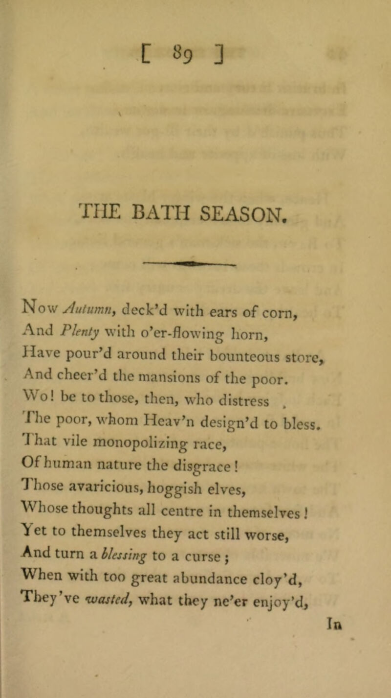 THE BATH SEASON. Now Autumn, deck’d with ears of com, And Plenty with o’er-flowing horn, Have pour d around their bounteous store. And cheer’d the mansions of the poor. Wo! be to those, then, who distress The poor, whom Hcav’n design’d to bless. J hat vile monopolizing race. Of human nature the disgrace I 1 hose avaricious, hoggish elves. Whose thoughts all centre in themselves 1 > et to themselves they act still worse, And turn a blessing to a curse ; When with too great abundance cloy’d. They’ve wasted, what they ne’er enjoy’d. In