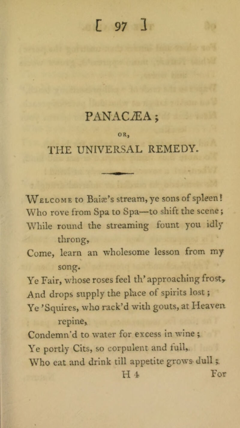 PANACiEA; OR, THE UNIVERSAL REMEDY. Welcome to Baiae’s stream, ye sons of spleen! Who rove from Spa to Spa—to shift the scene; While round the streaming fount you idly throng. Come, learn an wholesome lesson from my song. Ye Fair, whose roses feel th’ approaching frost. And drops supply the phace of spirits lost; Ye ’Squires, who rack’d with gouts, at Heaven repine, Condemn’d to water for excess in wine ; Ye portly Cits, so corpulent and full,. Who eat and drink till appetite grows- dull H f For