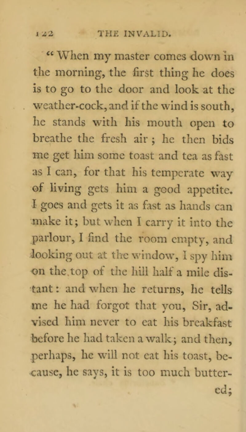 “ When my master comes down in the morning, the first thing he does is to go to the door and look at the weather-cock, and if the wind is south, he stands with his mouth open to breathe the fresh air ; he then bids me get him some toast and tea as fast as I can, for that his temperate way of living gets him a good appetite. I goes and gets it as fiist as hands can make it; but when I carry it into the parlour, I find the room empty, and looking out at the window, 1 spy him on the.top of the hill hdf a mile dis- tant : and when he returns, he tells me he had forgot that you. Sir, ad- vised him never to cat his breakfast before he had taken a walk; and then, perhaps, he wall not cat his toast, be- cause, he says, it is too much butter- ed;