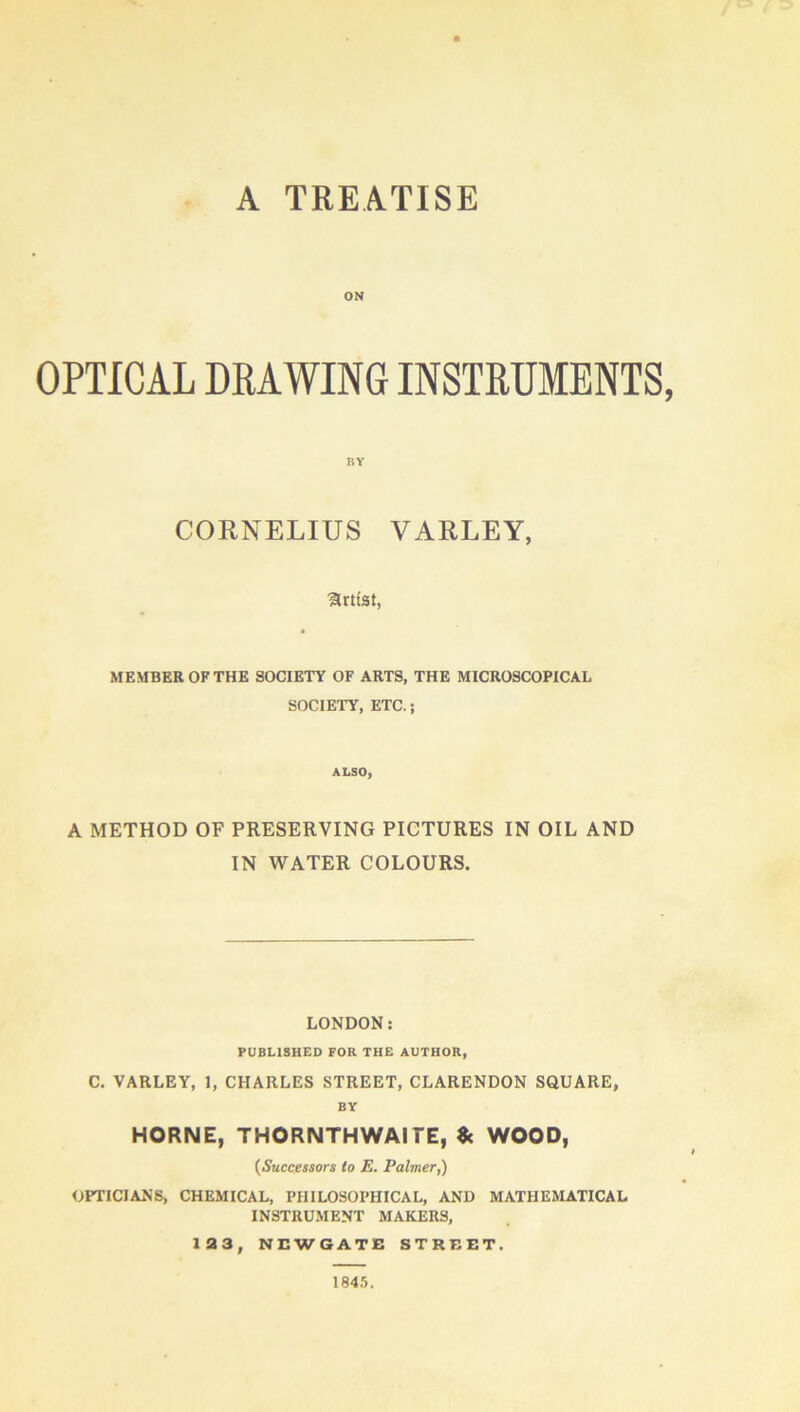A TREATISE ON OPTICAL DRAWING INSTRUMENTS, BY CORNELIUS VARLEY, Urttst, MEMBER OF THE SOCIETY OF ARTS, THE MICROSCOPICAL SOCIETY, ETC.; ALSO, A METHOD OF PRESERVING PICTURES IN OIL AND IN WATER COLOURS. LONDON; PUBLISHED FOR THE AUTHOR, C. VARLEY, 1, CHARLES STREET, CLARENDON SQUARE, BY HORNE, THORNTHWAITE, «c WOOD, {Successors to E. Palmer^ OPTICIANS, CHEMICAL, PHILOSOPHICAL, AND MATHEMATICAL INSTRUMENT MAKERS, 133, NEWGATE STREET. 1845.